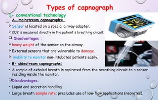 Types of capnograph
1- conventional technology
A- mainstream capnographs:
Sensor is located on a special airway adapter.
 CO2 is measured directly in the patient's breathing circuit.
 Disadvantages :
heavy weight of the sensor on the airway.
External sensors that are vulnerable to damage.
 inability to monitor non-intubated patients easily.
• B- sidestream capnographs:
• A sample of exhaled breath is aspirated from the breathing circuit to a sensor
residing inside the monitor.
Disadvantages:
• Liquid and secretion handling
• Large breath sample rate; precludes use of low-flow applications (neonates).
 