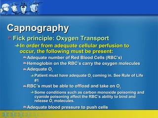 Capnography
 Fick principle: Oxygen Transport
   In order from adequate cellular perfusion to
   occur, the following must be present:
     Adequate number of Red Blood Cells (RBC’s)
     Hemoglobin on the RBC’s carry the oxygen molecules
     Adequate O2
        Patient must have adequate O2 coming in. See Rule of Life
        #1
     RBC’s must be able to offload and take on O2
        Some conditions such as carbon monoxide poisoning and
        cyanide poisoning affect the RBC’s ability to bind and
        release O2 molecules.
     Adequate blood pressure to push cells
 