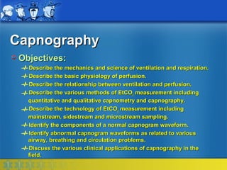 Capnography
 Objectives:
   Describe the mechanics and science of ventilation and respiration.
   Describe the basic physiology of perfusion.
   Describe the relationship between ventilation and perfusion.
   Describe the various methods of EtCO2 measurement including
   quantitative and qualitative capnometry and capnography.
   Describe the technology of EtCO2 measurement including
   mainstream, sidestream and microstream sampling.
   Identify the components of a normal capnogram waveform.
   Identify abnormal capnogram waveforms as related to various
   airway, breathing and circulation problems.
   Discuss the various clinical applications of capnography in the
   field.
 