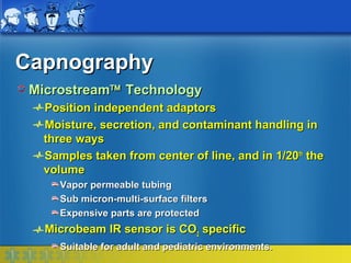 Capnography
 Microstream™ Technology
  Position independent adaptors
  Moisture, secretion, and contaminant handling in
  three ways
  Samples taken from center of line, and in 1/20th the
  volume
     Vapor permeable tubing
     Sub micron-multi-surface filters
     Expensive parts are protected
   Microbeam IR sensor is CO2 specific
     Suitable for adult and pediatric environments.
 