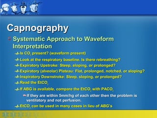 Capnography
 Systematic Approach to Waveform
 Interpretation
   Is CO2 present? (waveform present)
   Look at the respiratory baseline. Is there rebreathing?
   Expiratory Upstroke: Steep, sloping, or prolonged?
   Expiratory (alveolar) Plateau: Flat, prolonged, notched, or sloping?
   Inspiratory Downstroke: Sleep, sloping, or prolonged?
   Read the EtCO2
   If ABG is available, compare the EtCO2 with PACO2
      If they are within 5mm/hg of each other then the problem is
      ventilatory and not perfusion.
   EtCO2 can be used in many cases in lieu of ABG’s
 