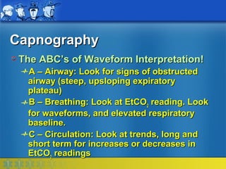 Capnography
 The ABC’s of Waveform Interpretation!
  A – Airway: Look for signs of obstructed
  airway (steep, upsloping expiratory
  plateau)
  B – Breathing: Look at EtCO2 reading. Look
  for waveforms, and elevated respiratory
  baseline.
  C – Circulation: Look at trends, long and
  short term for increases or decreases in
  EtCO2 readings
 