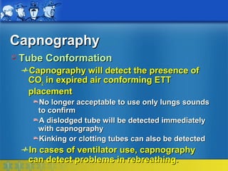 Capnography
 Tube Conformation
  Capnography will detect the presence of
  CO2 in expired air conforming ETT
  placement
    No longer acceptable to use only lungs sounds
    to confirm
    A dislodged tube will be detected immediately
    with capnography
    Kinking or clotting tubes can also be detected
  In cases of ventilator use, capnography
  can detect problems in rebreathing.
 