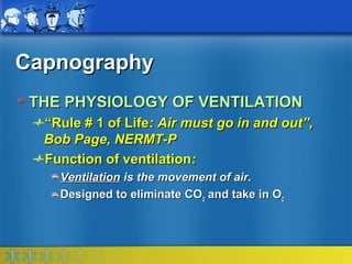 Capnography
 THE PHYSIOLOGY OF VENTILATION
  “Rule # 1 of Life: Air must go in and out”,
  Bob Page, NERMT-P
  Function of ventilation:
    Ventilation is the movement of air.
    Designed to eliminate CO2 and take in O2
 