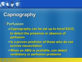 Capnography
 Perfusion
  Capnography can be set up to trend EtCO2
  to detect the presence or absence of
  perfusion
  Is a proven predictor of those who do not
  survive resuscitation
  When an ABG is available, can detect
  ventilatory or perfusion problems
 