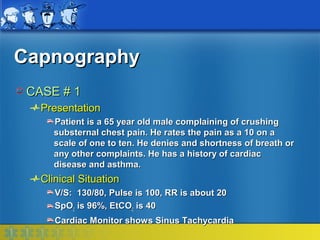 Capnography
 CASE # 1
   Presentation
     Patient is a 65 year old male complaining of crushing
     substernal chest pain. He rates the pain as a 10 on a
     scale of one to ten. He denies and shortness of breath or
     any other complaints. He has a history of cardiac
     disease and asthma.
   Clinical Situation
      V/S: 130/80, Pulse is 100, RR is about 20
      SpO2 is 96%, EtCO2 is 40
      Cardiac Monitor shows Sinus Tachycardia
 