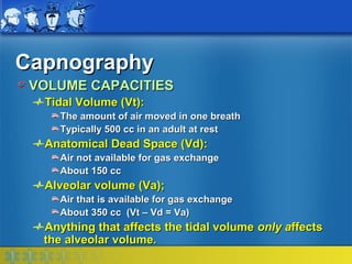 Capnography
 VOLUME CAPACITIES
  Tidal Volume (Vt):
    The amount of air moved in one breath
    Typically 500 cc in an adult at rest
  Anatomical Dead Space (Vd):
    Air not available for gas exchange
    About 150 cc
  Alveolar volume (Va);
    Air that is available for gas exchange
    About 350 cc (Vt – Vd = Va)
  Anything that affects the tidal volume only affects
  the alveolar volume.
 