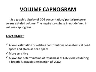 VOLUME CAPNOGRAM
It is a graphic display of CO2 concentation/ partial pressure
versus exhaled volume. The inspiratory phase in not defined in
volume capnogram.
ADVANTAGES
Allows estimation of relative contributions of anatomical dead
space and alveolar dead space
More sensitive
Allows for determination of total mass of CO2 exhaled during
a breath & provides estimation of VCO2
 