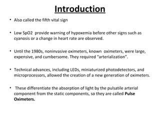 Introduction
• Also called the fifth vital sign
• Low SpO2 provide warning of hypoxemia before other signs such as
cyanosis or a change in heart rate are observed.
• Until the 1980s, noninvasive oximeters, known oximeters, were large,
expensive, and cumbersome. They required “arterialization”.
• Technical advances, including LEDs, miniaturized photodetectors, and
microprocessors, allowed the creation of a new generation of oximeters.
• These differentiate the absorption of light by the pulsatile arterial
component from the static components, so they are called Pulse
Oximeters.
 
