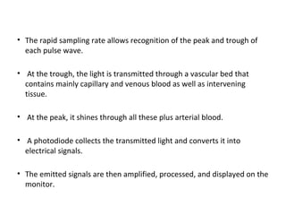 • The rapid sampling rate allows recognition of the peak and trough of
each pulse wave.
• At the trough, the light is transmitted through a vascular bed that
contains mainly capillary and venous blood as well as intervening
tissue.
• At the peak, it shines through all these plus arterial blood.
• A photodiode collects the transmitted light and converts it into
electrical signals.
• The emitted signals are then amplified, processed, and displayed on the
monitor.
 