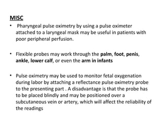 MISC
• Pharyngeal pulse oximetry by using a pulse oximeter
attached to a laryngeal mask may be useful in patients with
poor peripheral perfusion.
• Flexible probes may work through the palm, foot, penis,
ankle, lower calf, or even the arm in infants
• Pulse oximetry may be used to monitor fetal oxygenation
during labor by attaching a reflectance pulse oximetry probe
to the presenting part . A disadvantage is that the probe has
to be placed blindly and may be positioned over a
subcutaneous vein or artery, which will affect the reliability of
the readings
 