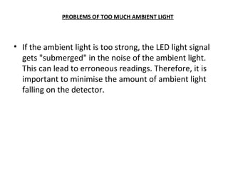 PROBLEMS OF TOO MUCH AMBIENT LIGHT
• If the ambient light is too strong, the LED light signal
gets "submerged" in the noise of the ambient light.
This can lead to erroneous readings. Therefore, it is
important to minimise the amount of ambient light
falling on the detector.
 