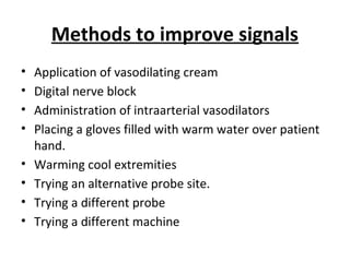 Methods to improve signals
• Application of vasodilating cream
• Digital nerve block
• Administration of intraarterial vasodilators
• Placing a gloves filled with warm water over patient
hand.
• Warming cool extremities
• Trying an alternative probe site.
• Trying a different probe
• Trying a different machine
 