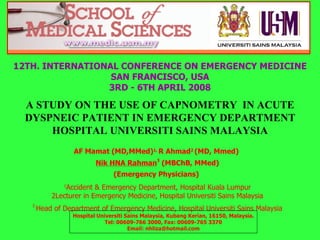 A STUDY ON THE USE OF CAPNOMETRY  IN ACUTE DYSPNEIC PATIENT IN EMERGENCY DEPARTMENT HOSPITAL UNIVERSITI SAINS MALAYSIA 12TH. INTERNATIONAL CONFERENCE ON EMERGENCY MEDICINE SAN FRANCISCO, USA 3RD - 6TH APRIL 2008 AF Mamat (MD,MMed) 1,  R Ahmad 2  (MD, Mmed)  Nik HNA Rahman 3  (MBChB, MMed) (Emergency Physicians)   1 Accident & Emergency Department, Hospital Kuala Lumpur 2Lecturer in Emergency Medicine, Hospital Universiti Sains Malaysia 3  Head of Department of Emergency Medicine, Hospital Universiti Sains Malaysia Hospital Universiti Sains Malaysia, Kubang Kerian, 16150, Malaysia. Tel: 00609-766 3000, Fax: 00609-765 3370 Email: nhliza@hotmail.com 