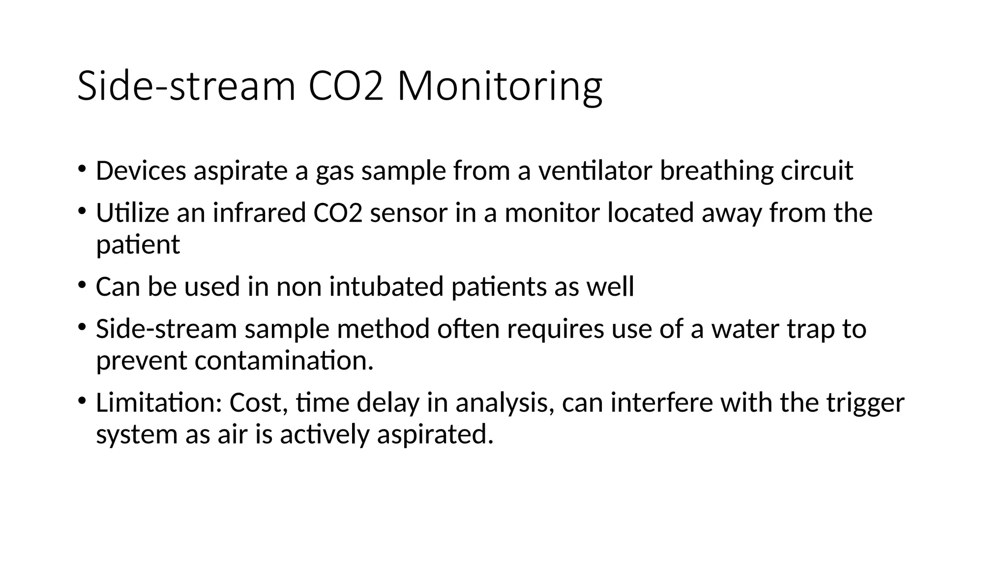 Side-stream CO2 Monitoring
• Devices aspirate a gas sample from a ventilator breathing circuit
• Utilize an infrared CO2 sensor in a monitor located away from the
patient
• Can be used in non intubated patients as well
• Side-stream sample method often requires use of a water trap to
prevent contamination.
• Limitation: Cost, time delay in analysis, can interfere with the trigger
system as air is actively aspirated.
 
