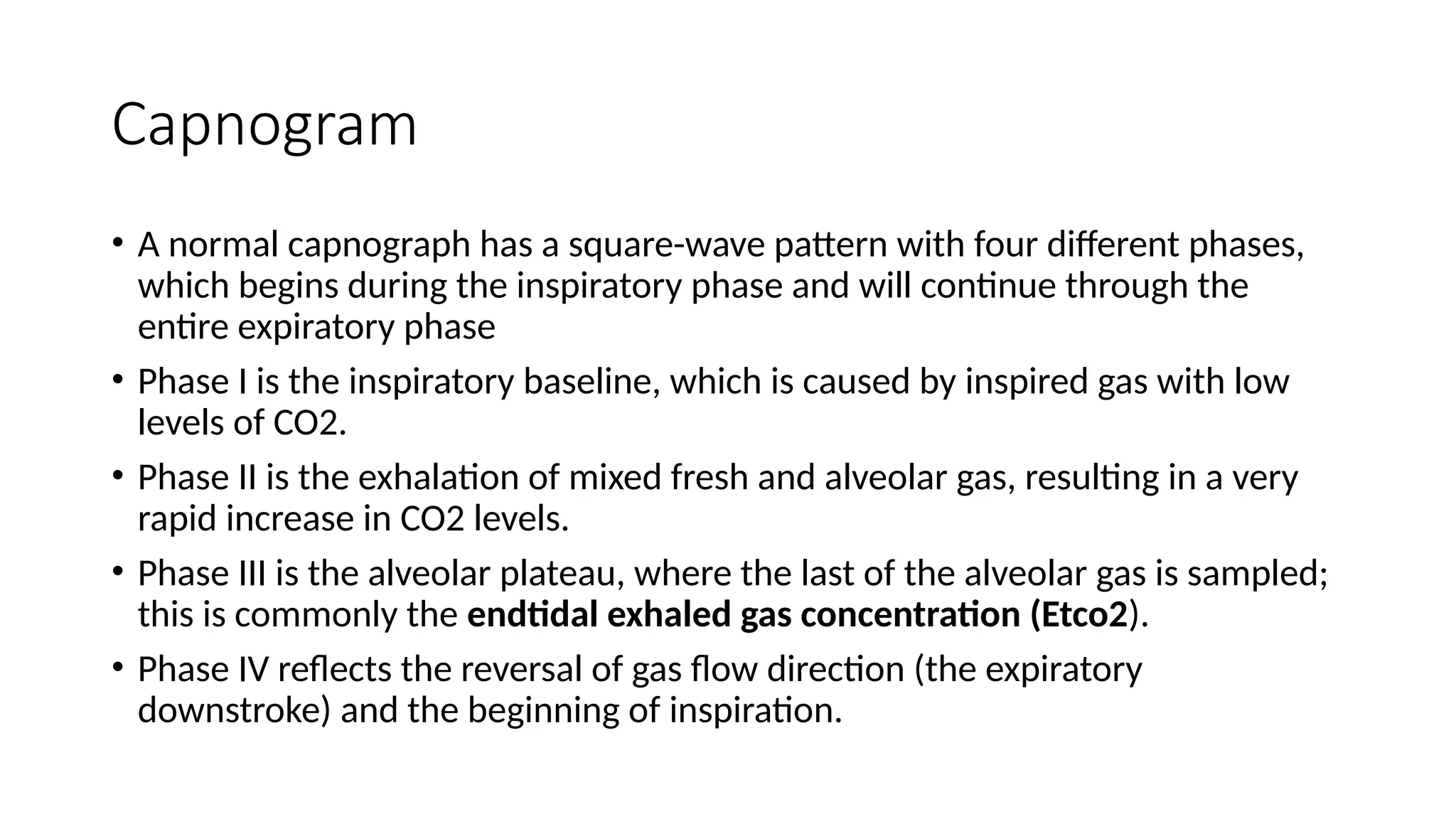 Capnogram
• A normal capnograph has a square-wave pattern with four different phases,
which begins during the inspiratory phase and will continue through the
entire expiratory phase
• Phase I is the inspiratory baseline, which is caused by inspired gas with low
levels of CO2.
• Phase II is the exhalation of mixed fresh and alveolar gas, resulting in a very
rapid increase in CO2 levels.
• Phase III is the alveolar plateau, where the last of the alveolar gas is sampled;
this is commonly the endtidal exhaled gas concentration (Etco2).
• Phase IV reflects the reversal of gas flow direction (the expiratory
downstroke) and the beginning of inspiration.
 