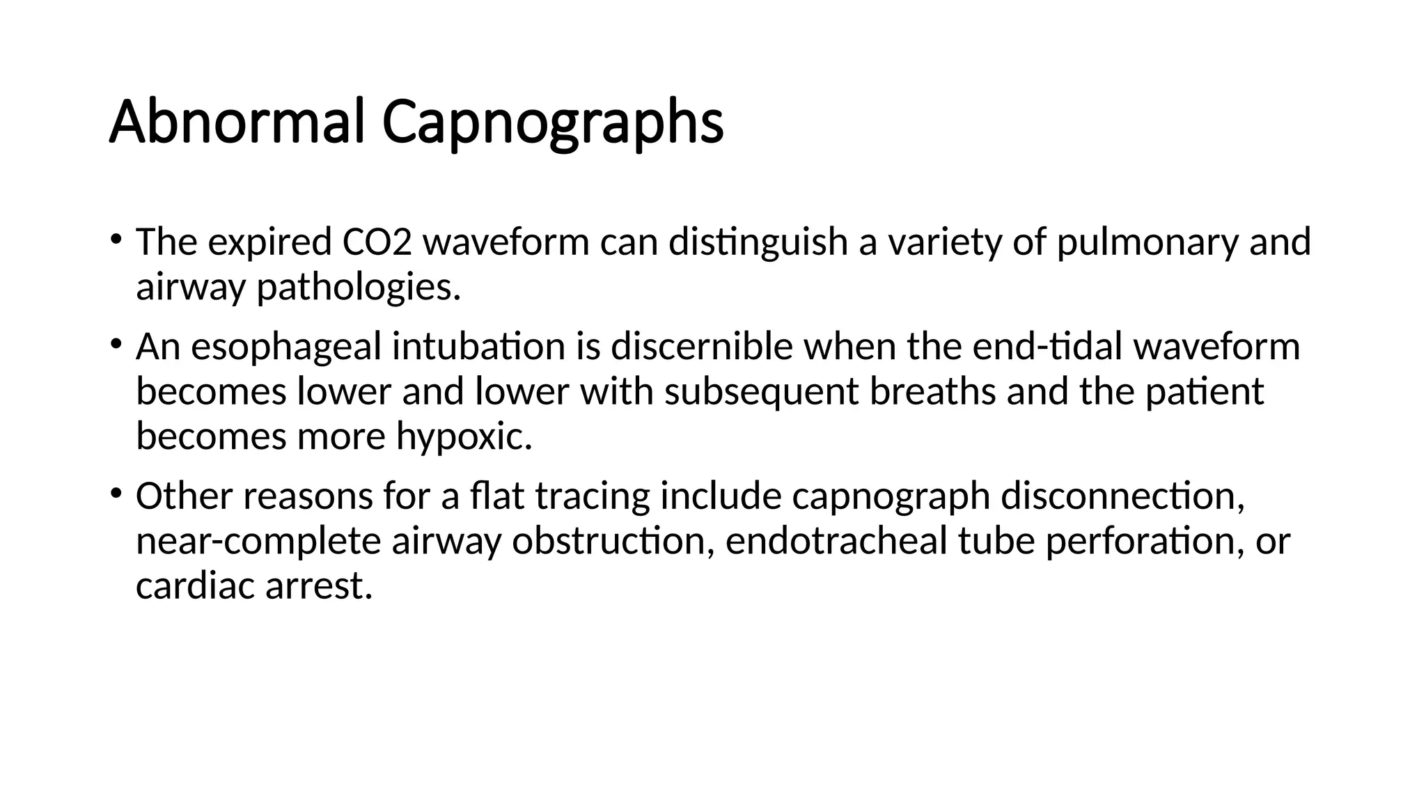 Abnormal Capnographs
• The expired CO2 waveform can distinguish a variety of pulmonary and
airway pathologies.
• An esophageal intubation is discernible when the end-tidal waveform
becomes lower and lower with subsequent breaths and the patient
becomes more hypoxic.
• Other reasons for a flat tracing include capnograph disconnection,
near-complete airway obstruction, endotracheal tube perforation, or
cardiac arrest.
 