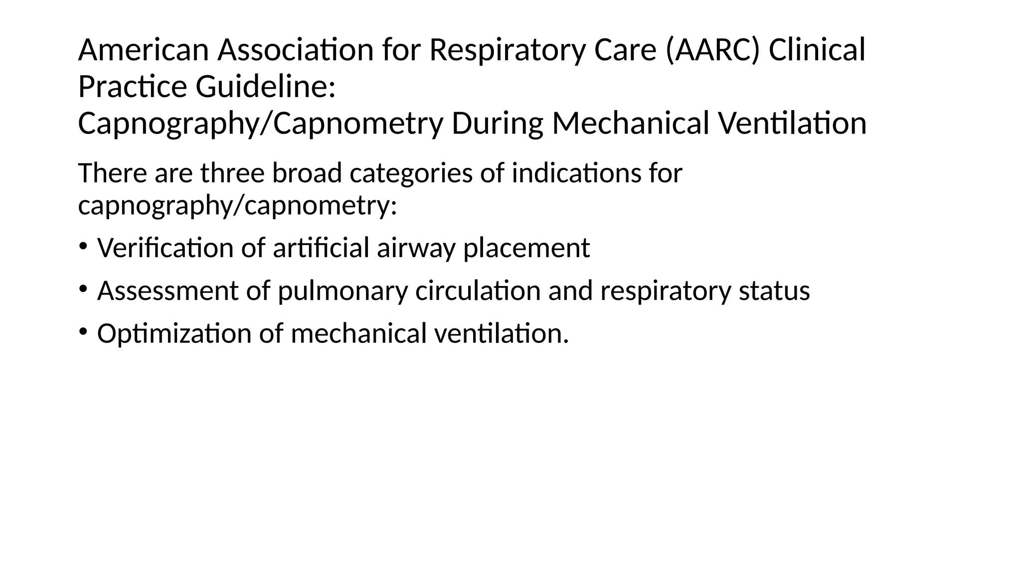 American Association for Respiratory Care (AARC) Clinical
Practice Guideline:
Capnography/Capnometry During Mechanical Ventilation
There are three broad categories of indications for
capnography/capnometry:
• Verification of artificial airway placement
• Assessment of pulmonary circulation and respiratory status
• Optimization of mechanical ventilation.
 