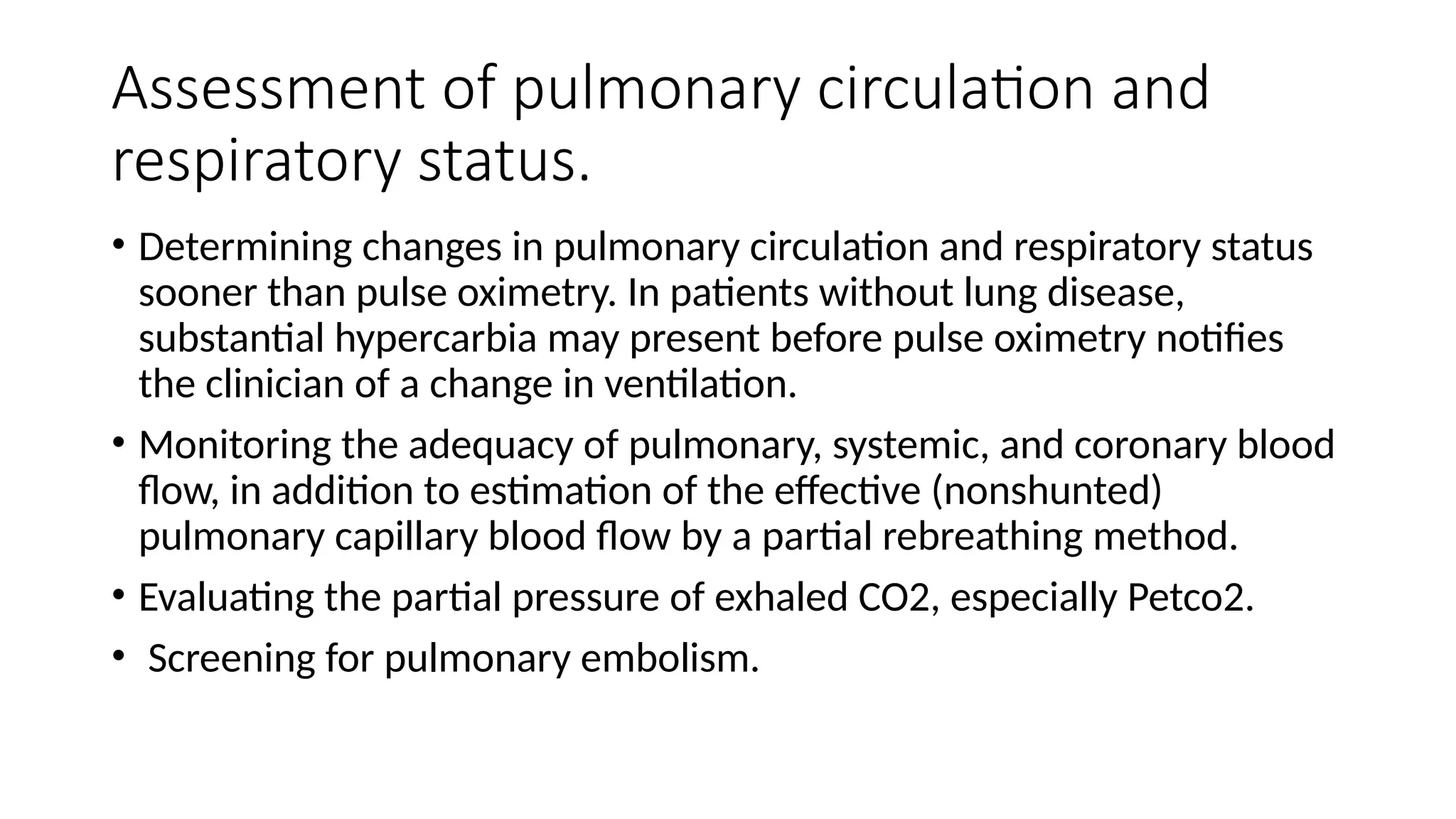 Assessment of pulmonary circulation and
respiratory status.
• Determining changes in pulmonary circulation and respiratory status
sooner than pulse oximetry. In patients without lung disease,
substantial hypercarbia may present before pulse oximetry notifies
the clinician of a change in ventilation.
• Monitoring the adequacy of pulmonary, systemic, and coronary blood
flow, in addition to estimation of the effective (nonshunted)
pulmonary capillary blood flow by a partial rebreathing method.
• Evaluating the partial pressure of exhaled CO2, especially Petco2.
• Screening for pulmonary embolism.
 