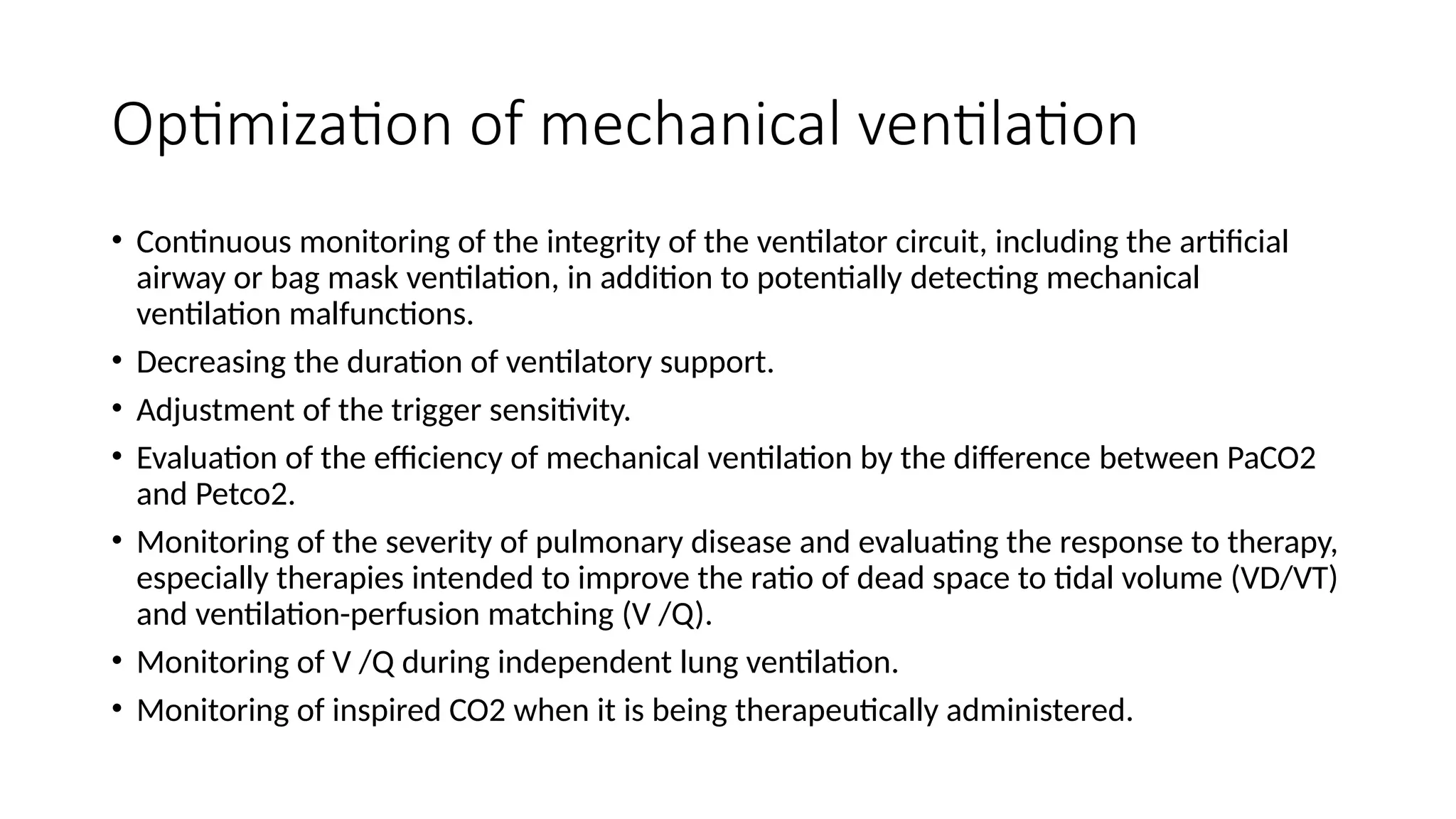 Optimization of mechanical ventilation
• Continuous monitoring of the integrity of the ventilator circuit, including the artificial
airway or bag mask ventilation, in addition to potentially detecting mechanical
ventilation malfunctions.
• Decreasing the duration of ventilatory support.
• Adjustment of the trigger sensitivity.
• Evaluation of the efficiency of mechanical ventilation by the difference between PaCO2
and Petco2.
• Monitoring of the severity of pulmonary disease and evaluating the response to therapy,
especially therapies intended to improve the ratio of dead space to tidal volume (VD/VT)
and ventilation-perfusion matching (V /Q).
• Monitoring of V /Q during independent lung ventilation.
• Monitoring of inspired CO2 when it is being therapeutically administered.
 