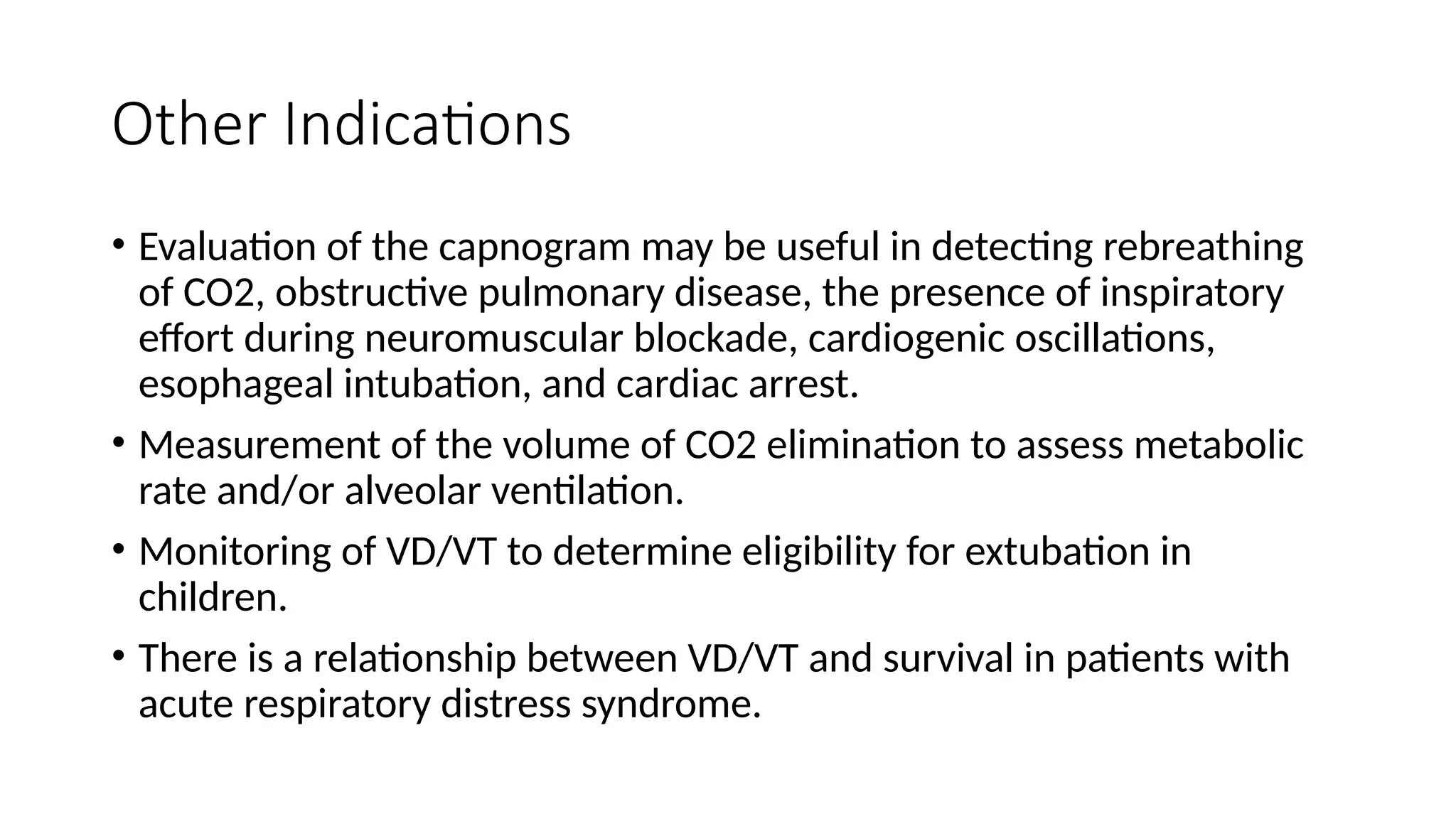 Other Indications
• Evaluation of the capnogram may be useful in detecting rebreathing
of CO2, obstructive pulmonary disease, the presence of inspiratory
effort during neuromuscular blockade, cardiogenic oscillations,
esophageal intubation, and cardiac arrest.
• Measurement of the volume of CO2 elimination to assess metabolic
rate and/or alveolar ventilation.
• Monitoring of VD/VT to determine eligibility for extubation in
children.
• There is a relationship between VD/VT and survival in patients with
acute respiratory distress syndrome.
 