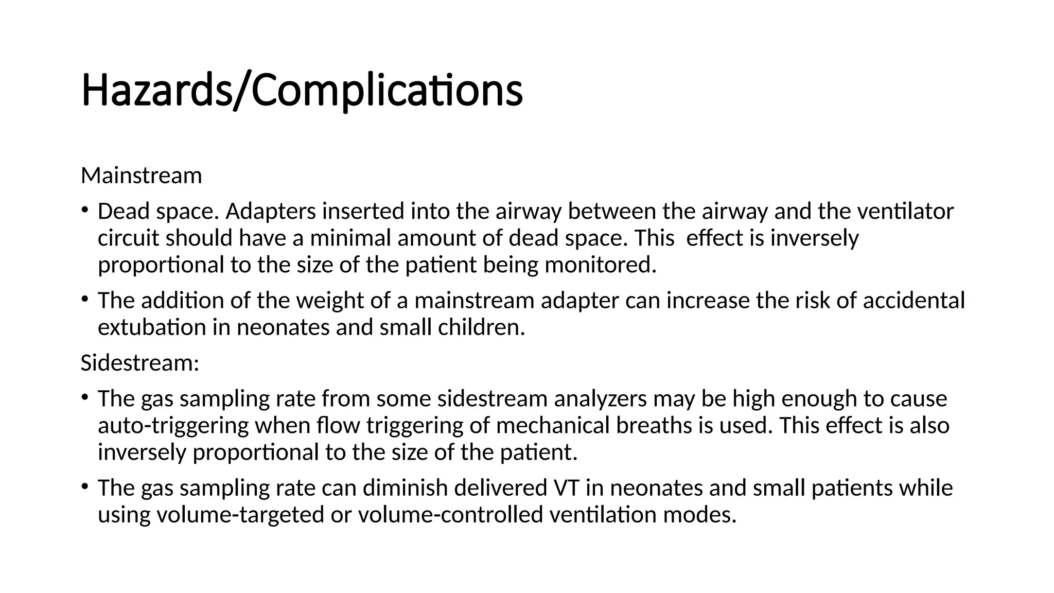 Hazards/Complications
Mainstream
• Dead space. Adapters inserted into the airway between the airway and the ventilator
circuit should have a minimal amount of dead space. This effect is inversely
proportional to the size of the patient being monitored.
• The addition of the weight of a mainstream adapter can increase the risk of accidental
extubation in neonates and small children.
Sidestream:
• The gas sampling rate from some sidestream analyzers may be high enough to cause
auto-triggering when flow triggering of mechanical breaths is used. This effect is also
inversely proportional to the size of the patient.
• The gas sampling rate can diminish delivered VT in neonates and small patients while
using volume-targeted or volume-controlled ventilation modes.
 