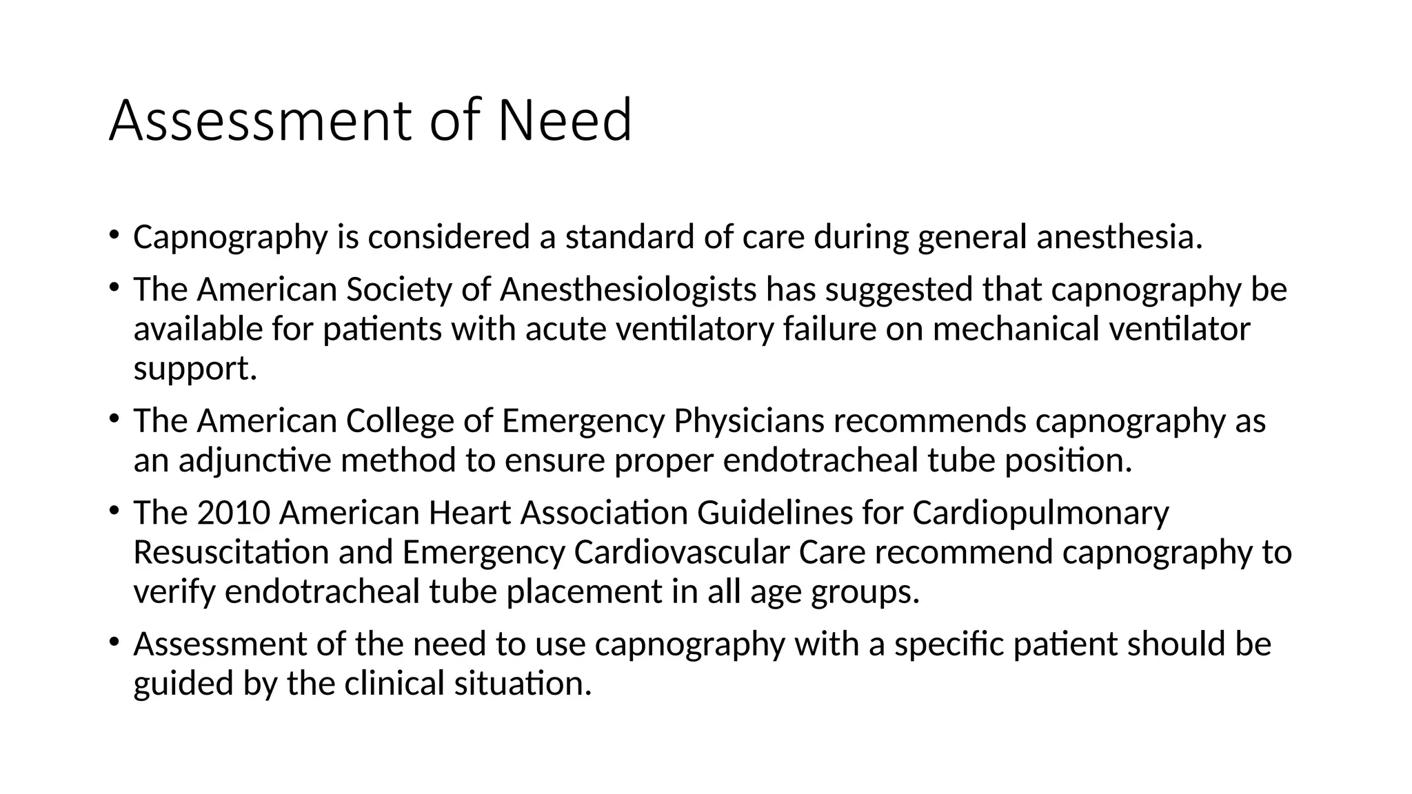 Assessment of Need
• Capnography is considered a standard of care during general anesthesia.
• The American Society of Anesthesiologists has suggested that capnography be
available for patients with acute ventilatory failure on mechanical ventilator
support.
• The American College of Emergency Physicians recommends capnography as
an adjunctive method to ensure proper endotracheal tube position.
• The 2010 American Heart Association Guidelines for Cardiopulmonary
Resuscitation and Emergency Cardiovascular Care recommend capnography to
verify endotracheal tube placement in all age groups.
• Assessment of the need to use capnography with a specific patient should be
guided by the clinical situation.
 