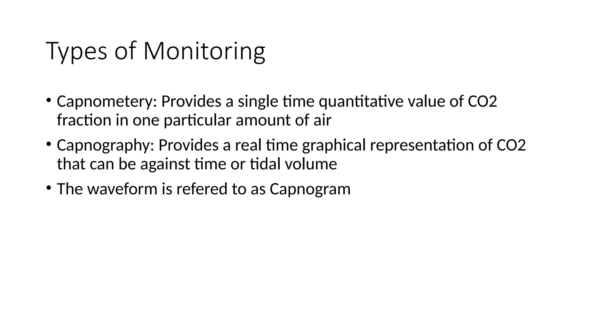 Types of Monitoring
• Capnometery: Provides a single time quantitative value of CO2
fraction in one particular amount of air
• Capnography: Provides a real time graphical representation of CO2
that can be against time or tidal volume
• The waveform is refered to as Capnogram
 