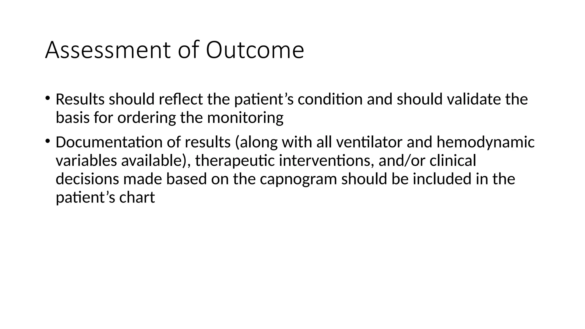 Assessment of Outcome
• Results should reflect the patient’s condition and should validate the
basis for ordering the monitoring
• Documentation of results (along with all ventilator and hemodynamic
variables available), therapeutic interventions, and/or clinical
decisions made based on the capnogram should be included in the
patient’s chart
 