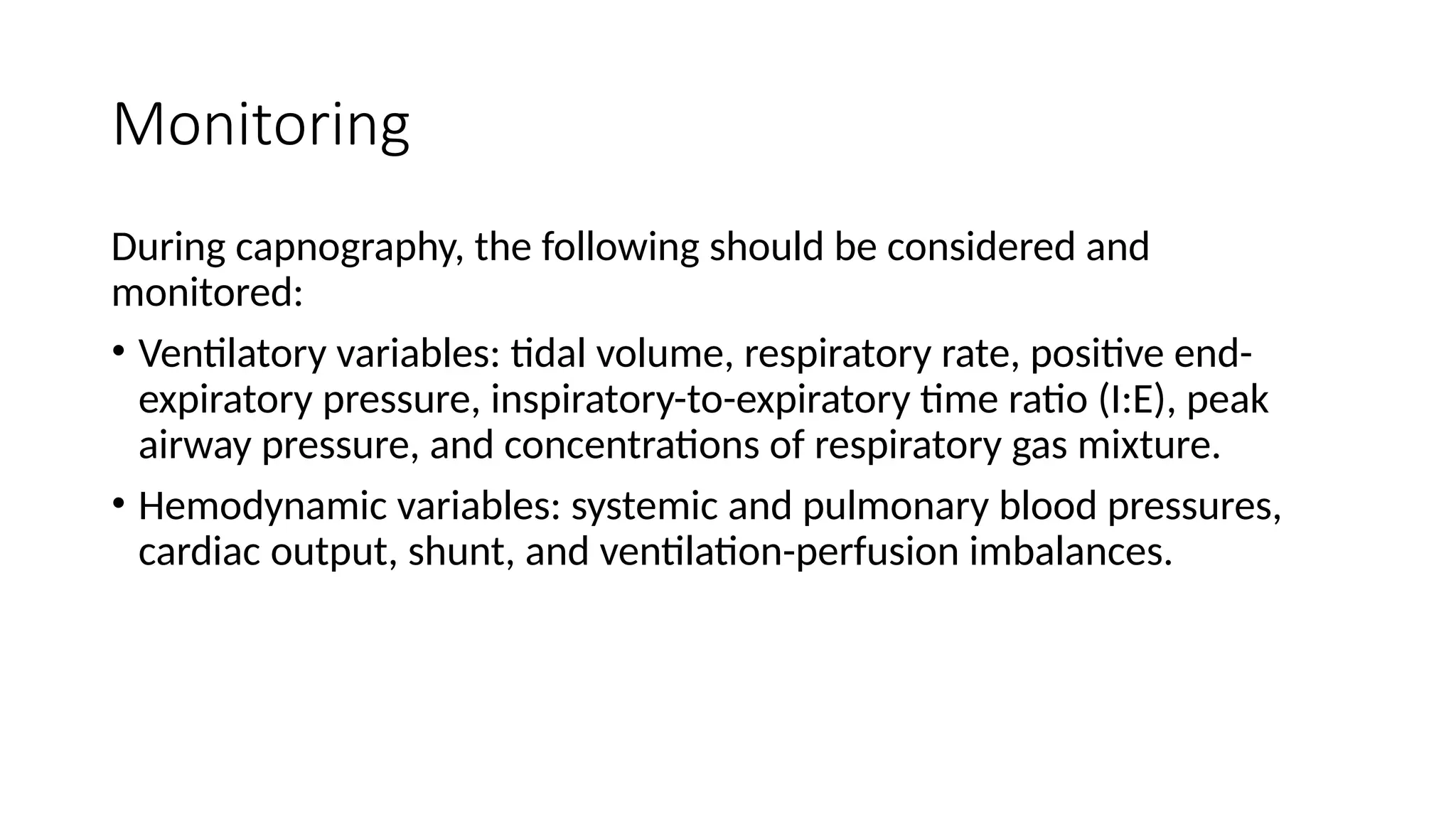 Monitoring
During capnography, the following should be considered and
monitored:
• Ventilatory variables: tidal volume, respiratory rate, positive end-
expiratory pressure, inspiratory-to-expiratory time ratio (I:E), peak
airway pressure, and concentrations of respiratory gas mixture.
• Hemodynamic variables: systemic and pulmonary blood pressures,
cardiac output, shunt, and ventilation-perfusion imbalances.
 