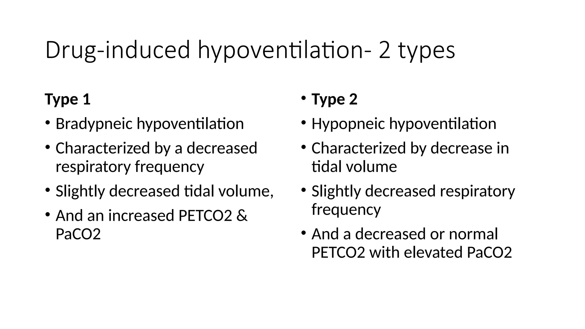 Drug-induced hypoventilation- 2 types
Type 1
• Bradypneic hypoventilation
• Characterized by a decreased
respiratory frequency
• Slightly decreased tidal volume,
• And an increased PETCO2 &
PaCO2
• Type 2
• Hypopneic hypoventilation
• Characterized by decrease in
tidal volume
• Slightly decreased respiratory
frequency
• And a decreased or normal
PETCO2 with elevated PaCO2
 