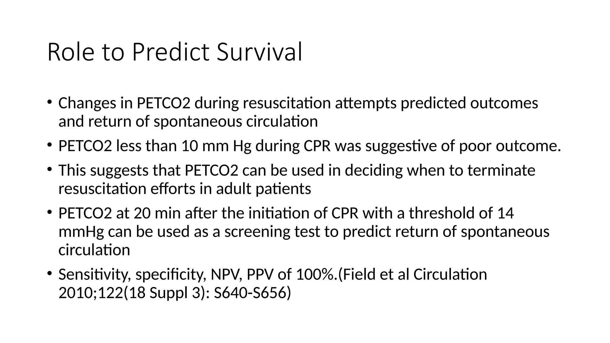 Role to Predict Survival
• Changes in PETCO2 during resuscitation attempts predicted outcomes
and return of spontaneous circulation
• PETCO2 less than 10 mm Hg during CPR was suggestive of poor outcome.
• This suggests that PETCO2 can be used in deciding when to terminate
resuscitation efforts in adult patients
• PETCO2 at 20 min after the initiation of CPR with a threshold of 14
mmHg can be used as a screening test to predict return of spontaneous
circulation
• Sensitivity, specificity, NPV, PPV of 100%.(Field et al Circulation
2010;122(18 Suppl 3): S640-S656)
 