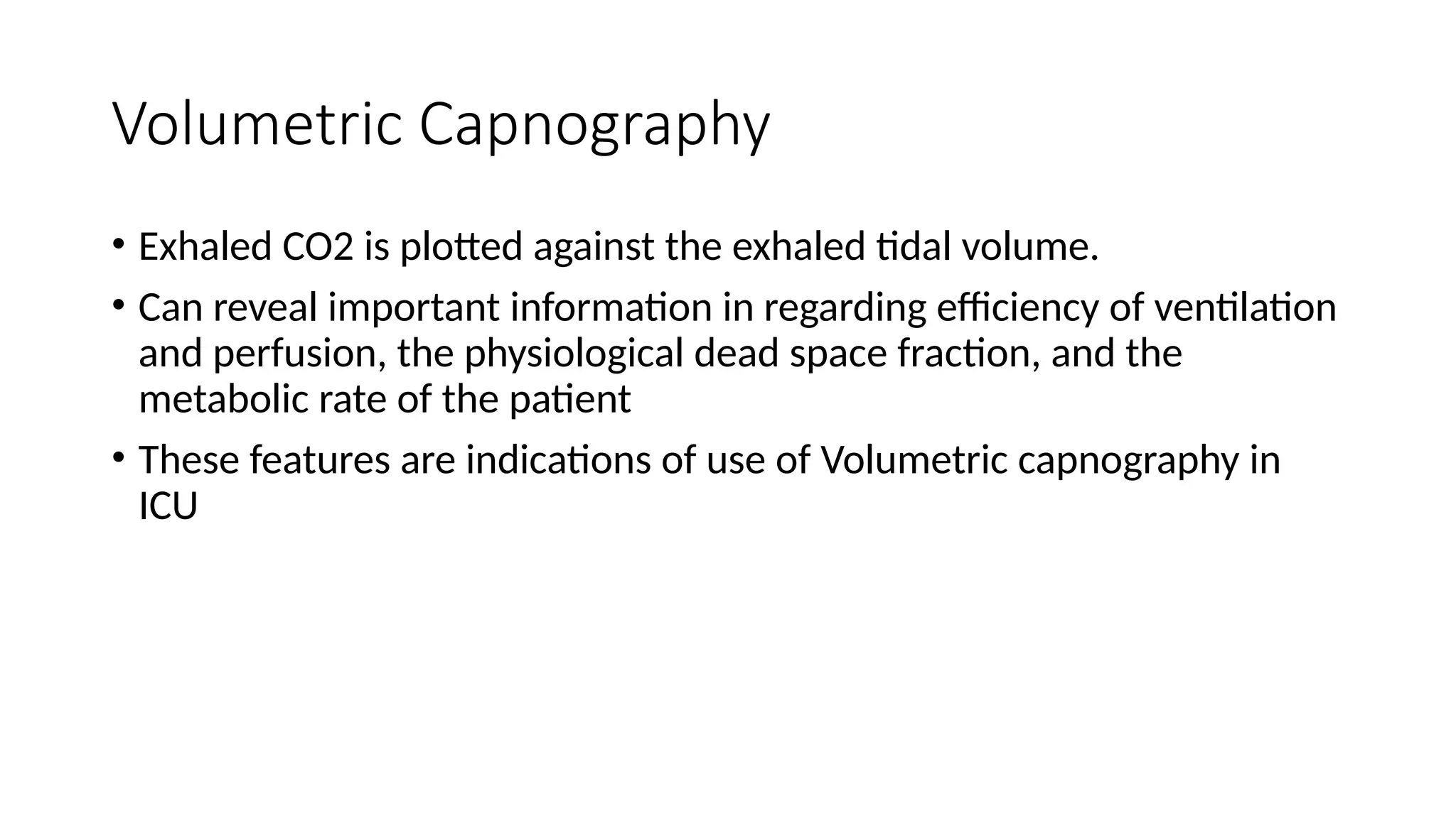 Volumetric Capnography
• Exhaled CO2 is plotted against the exhaled tidal volume.
• Can reveal important information in regarding efficiency of ventilation
and perfusion, the physiological dead space fraction, and the
metabolic rate of the patient
• These features are indications of use of Volumetric capnography in
ICU
 