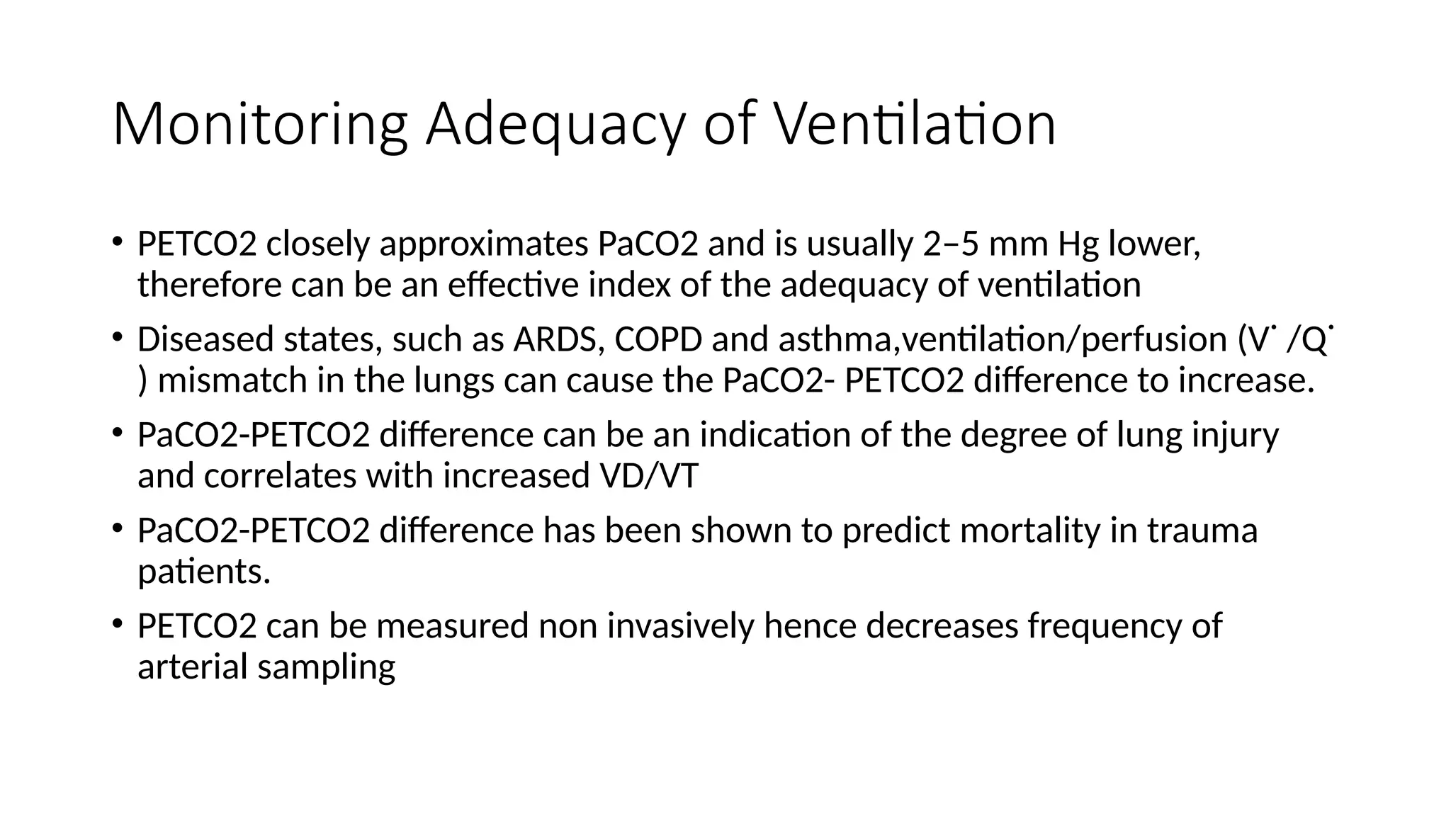 Monitoring Adequacy of Ventilation
• PETCO2 closely approximates PaCO2 and is usually 2–5 mm Hg lower,
therefore can be an effective index of the adequacy of ventilation
• Diseased states, such as ARDS, COPD and asthma,ventilation/perfusion (V˙ /Q˙
) mismatch in the lungs can cause the PaCO2- PETCO2 difference to increase.
• PaCO2-PETCO2 difference can be an indication of the degree of lung injury
and correlates with increased VD/VT
• PaCO2-PETCO2 difference has been shown to predict mortality in trauma
patients.
• PETCO2 can be measured non invasively hence decreases frequency of
arterial sampling
 