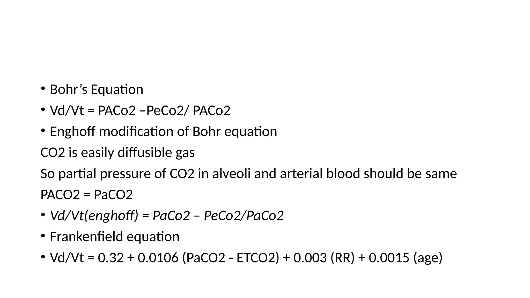 • Bohr’s Equation
• Vd/Vt = PACo2 –PeCo2/ PACo2
• Enghoff modification of Bohr equation
CO2 is easily diffusible gas
So partial pressure of CO2 in alveoli and arterial blood should be same
PACO2 = PaCO2
• Vd/Vt(enghoff) = PaCo2 – PeCo2/PaCo2
• Frankenfield equation
• Vd/Vt = 0.32 + 0.0106 (PaCO2 - ETCO2) + 0.003 (RR) + 0.0015 (age)
 
