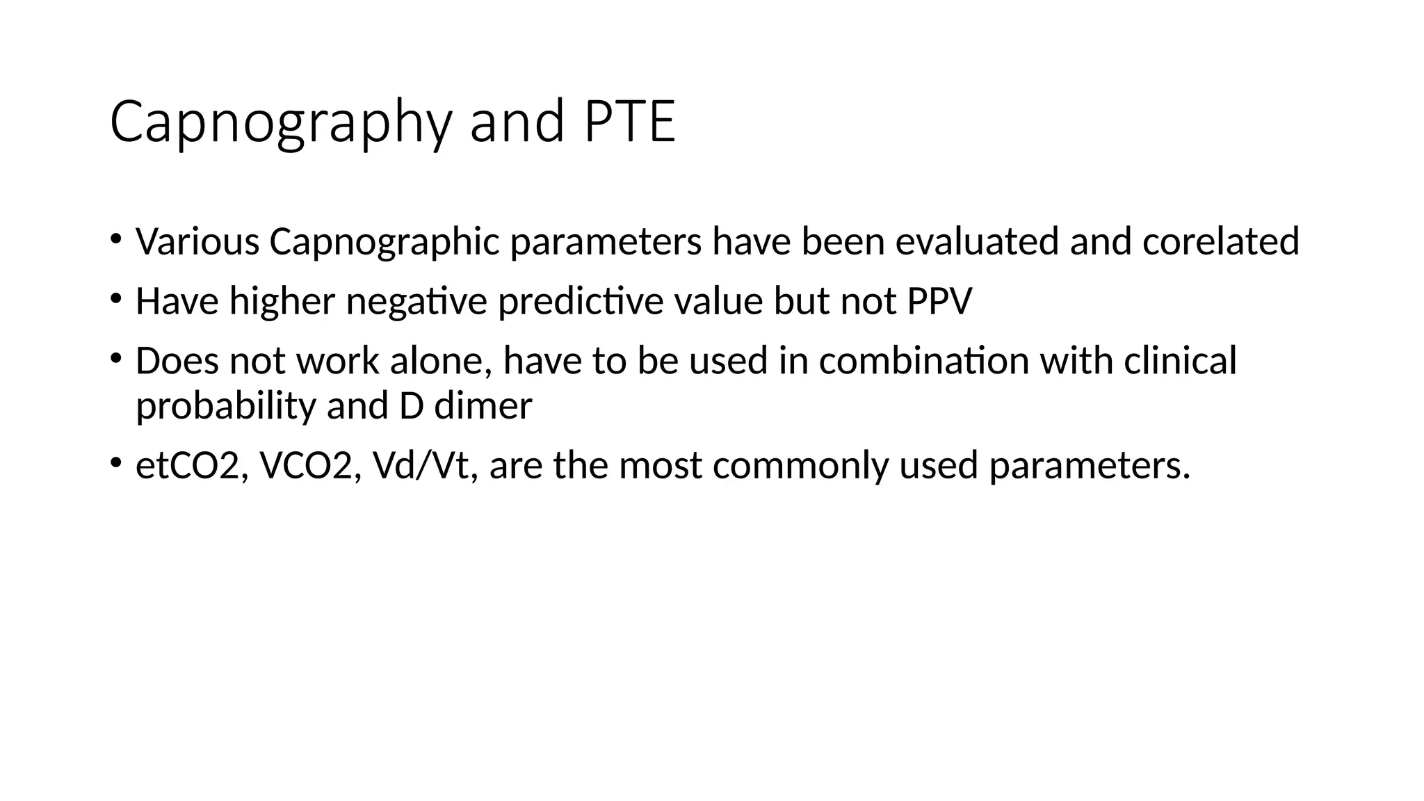 Capnography and PTE
• Various Capnographic parameters have been evaluated and corelated
• Have higher negative predictive value but not PPV
• Does not work alone, have to be used in combination with clinical
probability and D dimer
• etCO2, VCO2, Vd/Vt, are the most commonly used parameters.
 