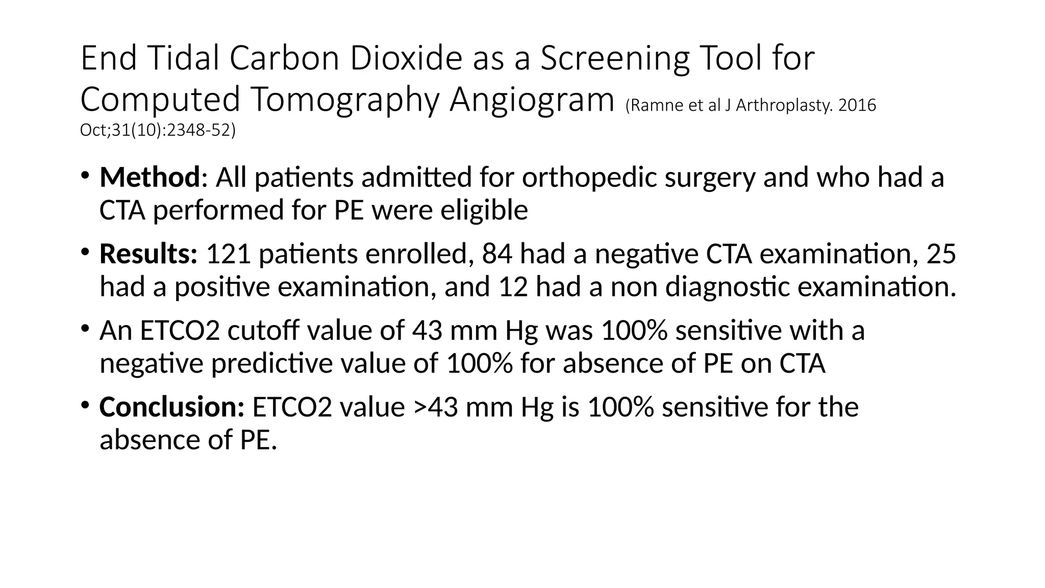 End Tidal Carbon Dioxide as a Screening Tool for
Computed Tomography Angiogram (Ramne et al J Arthroplasty. 2016
Oct;31(10):2348-52)
• Method: All patients admitted for orthopedic surgery and who had a
CTA performed for PE were eligible
• Results: 121 patients enrolled, 84 had a negative CTA examination, 25
had a positive examination, and 12 had a non diagnostic examination.
• An ETCO2 cutoff value of 43 mm Hg was 100% sensitive with a
negative predictive value of 100% for absence of PE on CTA
• Conclusion: ETCO2 value >43 mm Hg is 100% sensitive for the
absence of PE.
 