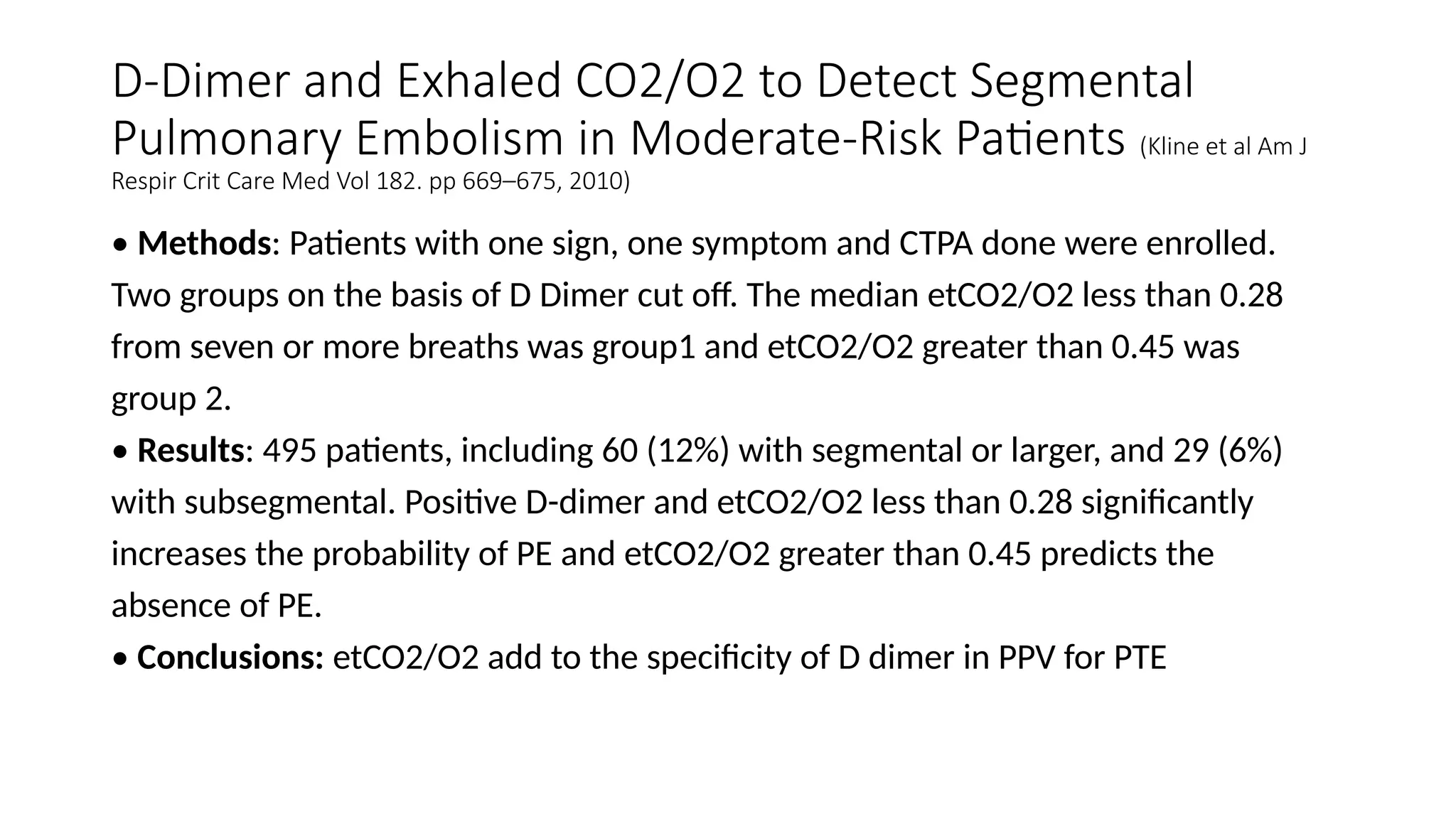 D-Dimer and Exhaled CO2/O2 to Detect Segmental
Pulmonary Embolism in Moderate-Risk Patients (Kline et al Am J
Respir Crit Care Med Vol 182. pp 669–675, 2010)
• Methods: Patients with one sign, one symptom and CTPA done were enrolled.
Two groups on the basis of D Dimer cut off. The median etCO2/O2 less than 0.28
from seven or more breaths was group1 and etCO2/O2 greater than 0.45 was
group 2.
• Results: 495 patients, including 60 (12%) with segmental or larger, and 29 (6%)
with subsegmental. Positive D-dimer and etCO2/O2 less than 0.28 significantly
increases the probability of PE and etCO2/O2 greater than 0.45 predicts the
absence of PE.
• Conclusions: etCO2/O2 add to the specificity of D dimer in PPV for PTE
 