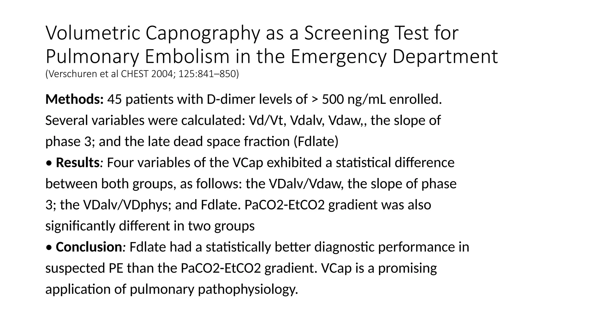 Volumetric Capnography as a Screening Test for
Pulmonary Embolism in the Emergency Department
(Verschuren et al CHEST 2004; 125:841–850)
Methods: 45 patients with D-dimer levels of > 500 ng/mL enrolled.
Several variables were calculated: Vd/Vt, Vdalv, Vdaw,, the slope of
phase 3; and the late dead space fraction (Fdlate)
• Results: Four variables of the VCap exhibited a statistical difference
between both groups, as follows: the VDalv/Vdaw, the slope of phase
3; the VDalv/VDphys; and Fdlate. PaCO2-EtCO2 gradient was also
significantly different in two groups
• Conclusion: Fdlate had a statistically better diagnostic performance in
suspected PE than the PaCO2-EtCO2 gradient. VCap is a promising
application of pulmonary pathophysiology.
 