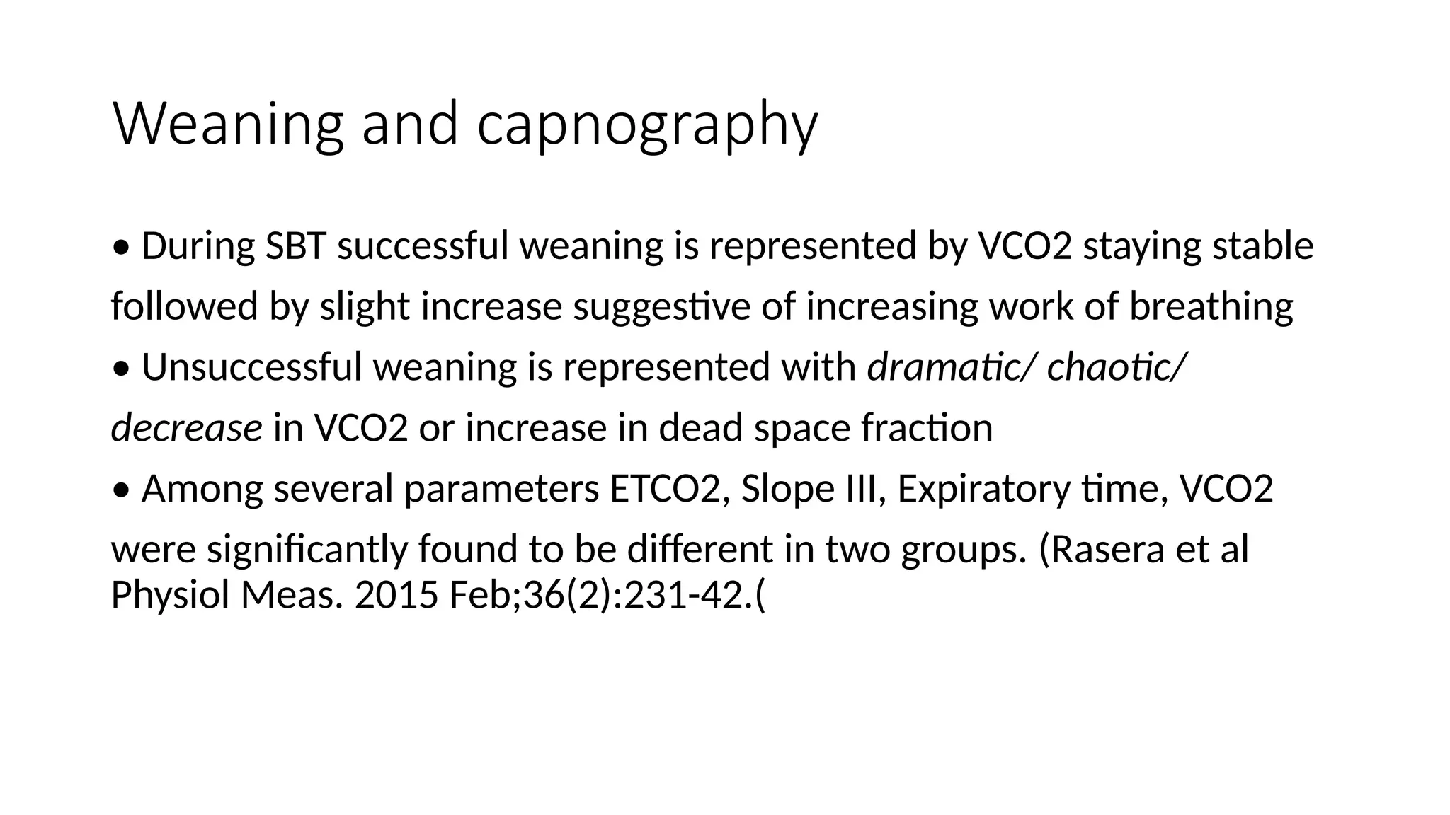 Weaning and capnography
• During SBT successful weaning is represented by VCO2 staying stable
followed by slight increase suggestive of increasing work of breathing
• Unsuccessful weaning is represented with dramatic/ chaotic/
decrease in VCO2 or increase in dead space fraction
• Among several parameters ETCO2, Slope III, Expiratory time, VCO2
were significantly found to be different in two groups. (Rasera et al
Physiol Meas. 2015 Feb;36(2):231-42.(
 