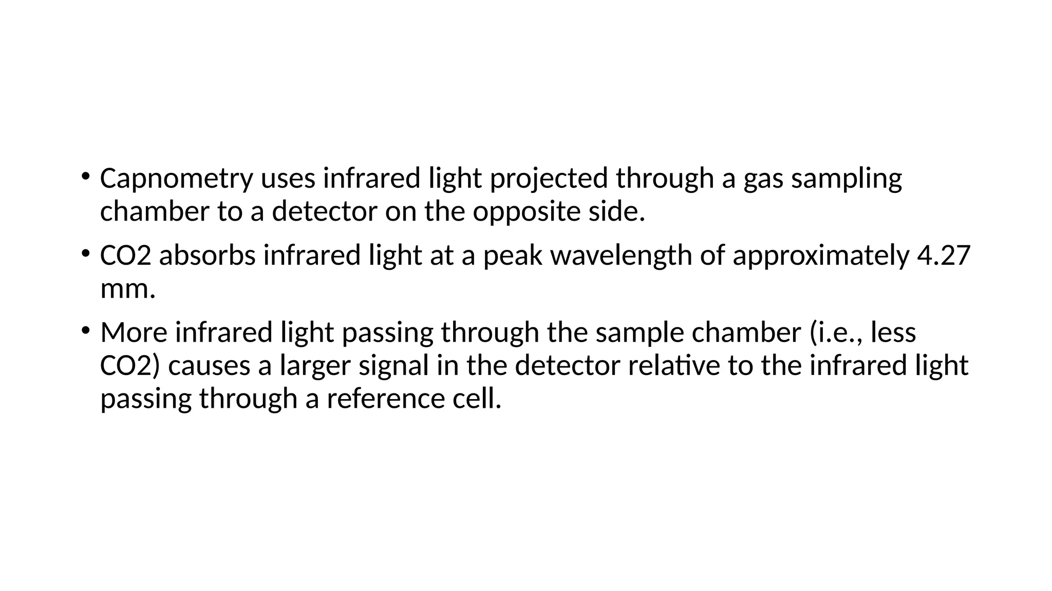 • Capnometry uses infrared light projected through a gas sampling
chamber to a detector on the opposite side.
• CO2 absorbs infrared light at a peak wavelength of approximately 4.27
mm.
• More infrared light passing through the sample chamber (i.e., less
CO2) causes a larger signal in the detector relative to the infrared light
passing through a reference cell.
 