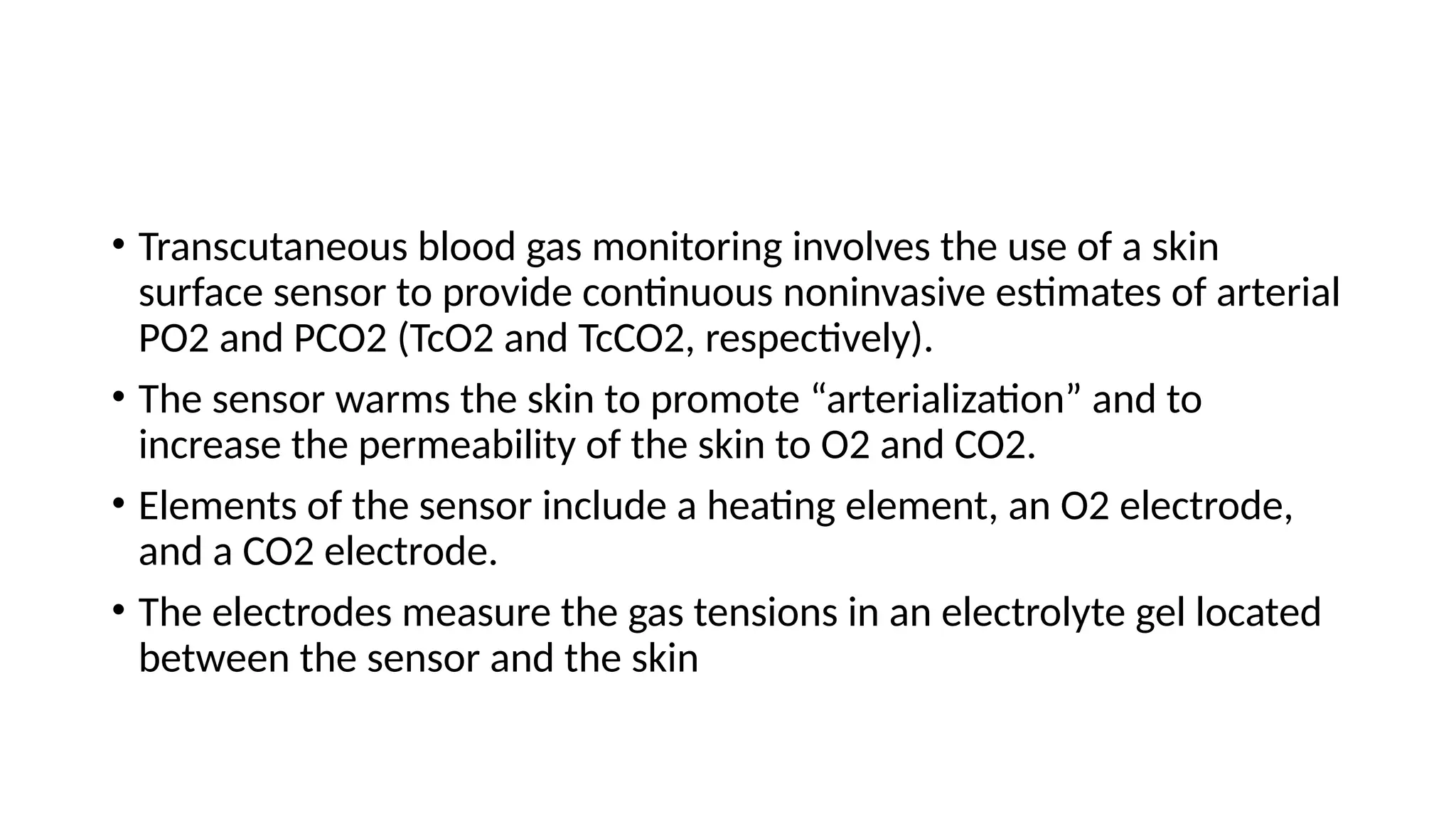 • Transcutaneous blood gas monitoring involves the use of a skin
surface sensor to provide continuous noninvasive estimates of arterial
PO2 and PCO2 (TcO2 and TcCO2, respectively).
• The sensor warms the skin to promote “arterialization” and to
increase the permeability of the skin to O2 and CO2.
• Elements of the sensor include a heating element, an O2 electrode,
and a CO2 electrode.
• The electrodes measure the gas tensions in an electrolyte gel located
between the sensor and the skin
 