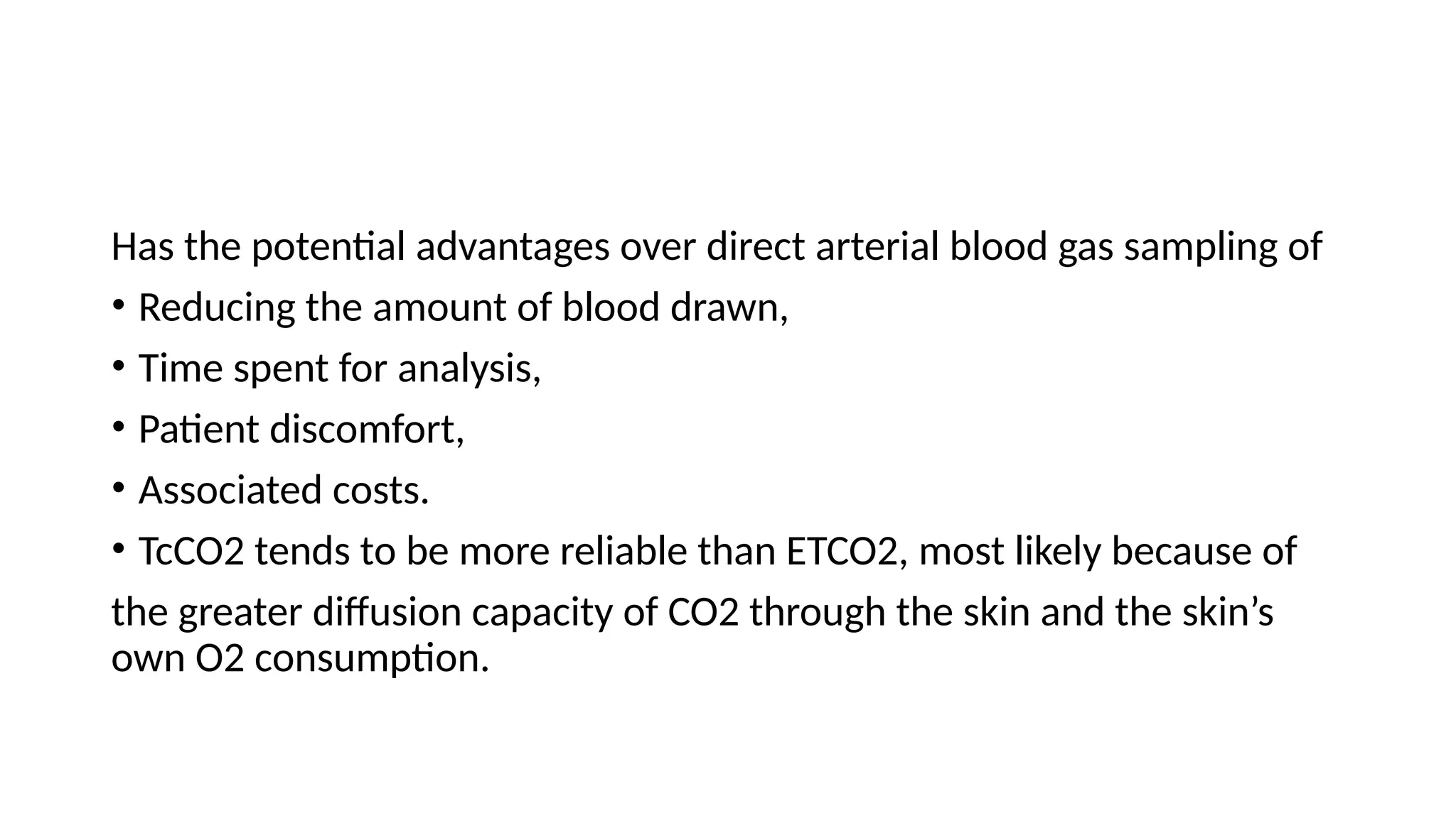 Has the potential advantages over direct arterial blood gas sampling of
• Reducing the amount of blood drawn,
• Time spent for analysis,
• Patient discomfort,
• Associated costs.
• TcCO2 tends to be more reliable than ETCO2, most likely because of
the greater diffusion capacity of CO2 through the skin and the skin’s
own O2 consumption.
 