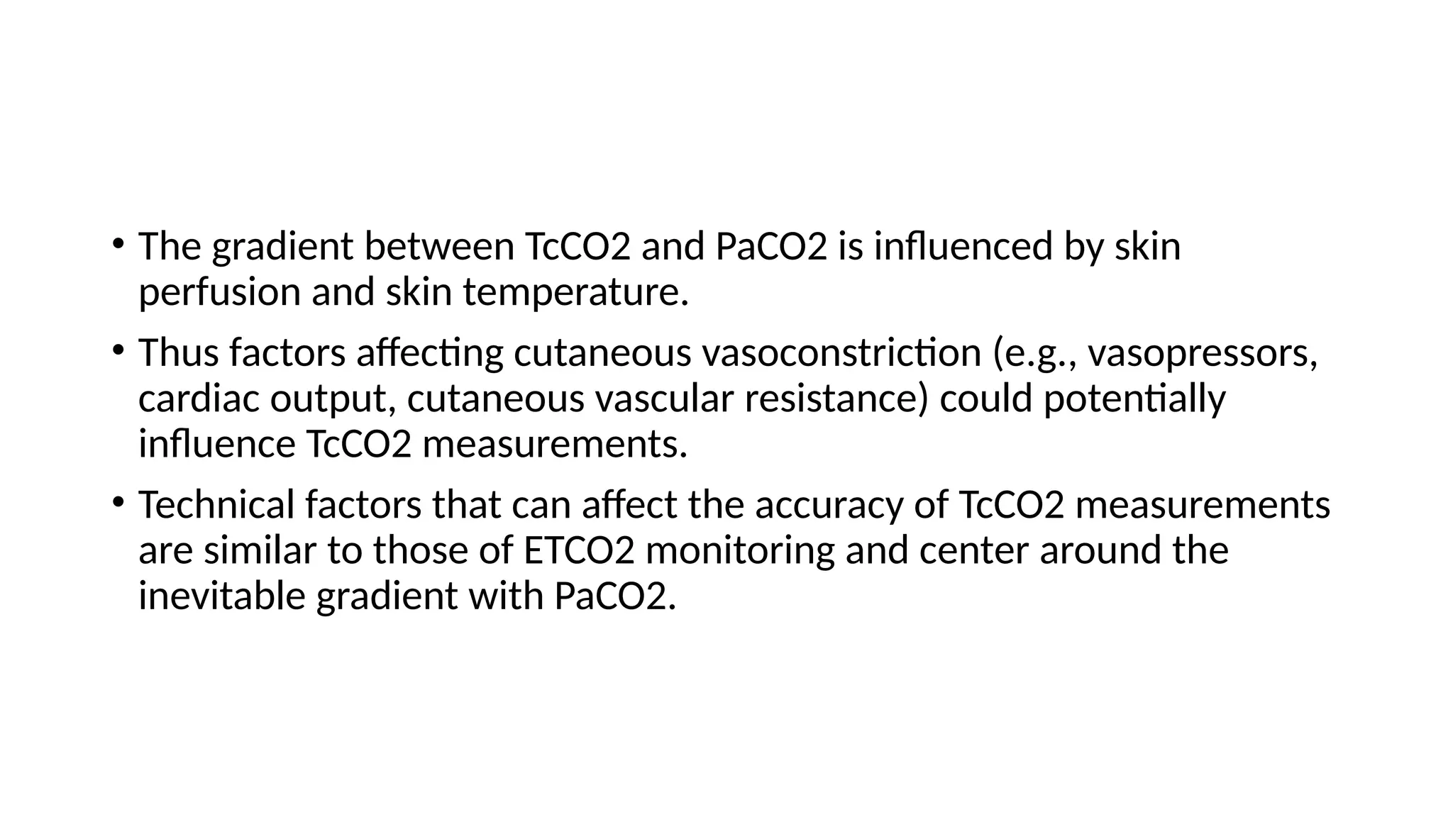 • The gradient between TcCO2 and PaCO2 is influenced by skin
perfusion and skin temperature.
• Thus factors affecting cutaneous vasoconstriction (e.g., vasopressors,
cardiac output, cutaneous vascular resistance) could potentially
influence TcCO2 measurements.
• Technical factors that can affect the accuracy of TcCO2 measurements
are similar to those of ETCO2 monitoring and center around the
inevitable gradient with PaCO2.
 