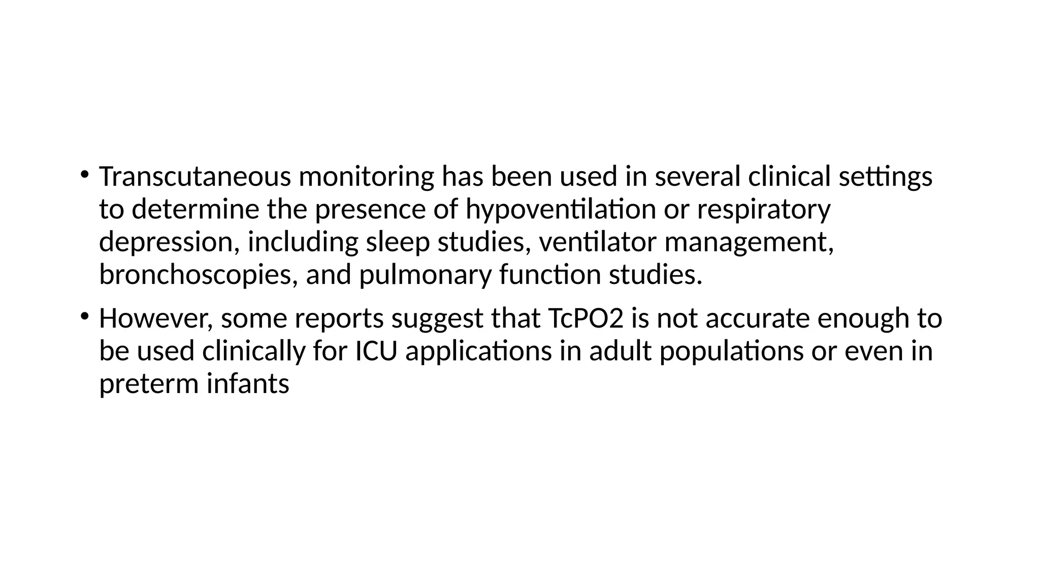 • Transcutaneous monitoring has been used in several clinical settings
to determine the presence of hypoventilation or respiratory
depression, including sleep studies, ventilator management,
bronchoscopies, and pulmonary function studies.
• However, some reports suggest that TcPO2 is not accurate enough to
be used clinically for ICU applications in adult populations or even in
preterm infants
 
