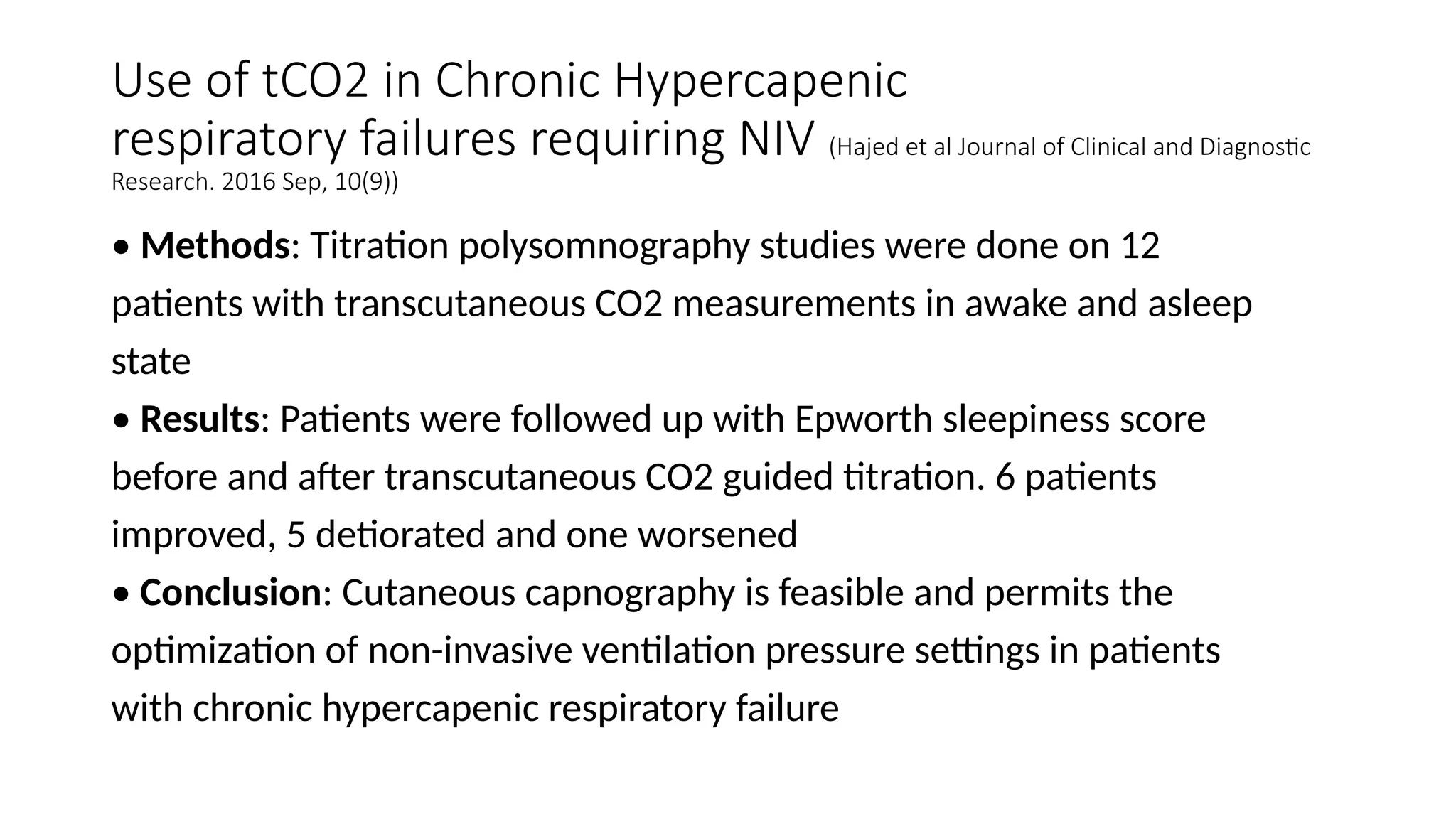 Use of tCO2 in Chronic Hypercapenic
respiratory failures requiring NIV (Hajed et al Journal of Clinical and Diagnostic
Research. 2016 Sep, 10(9))
• Methods: Titration polysomnography studies were done on 12
patients with transcutaneous CO2 measurements in awake and asleep
state
• Results: Patients were followed up with Epworth sleepiness score
before and after transcutaneous CO2 guided titration. 6 patients
improved, 5 detiorated and one worsened
• Conclusion: Cutaneous capnography is feasible and permits the
optimization of non-invasive ventilation pressure settings in patients
with chronic hypercapenic respiratory failure
 