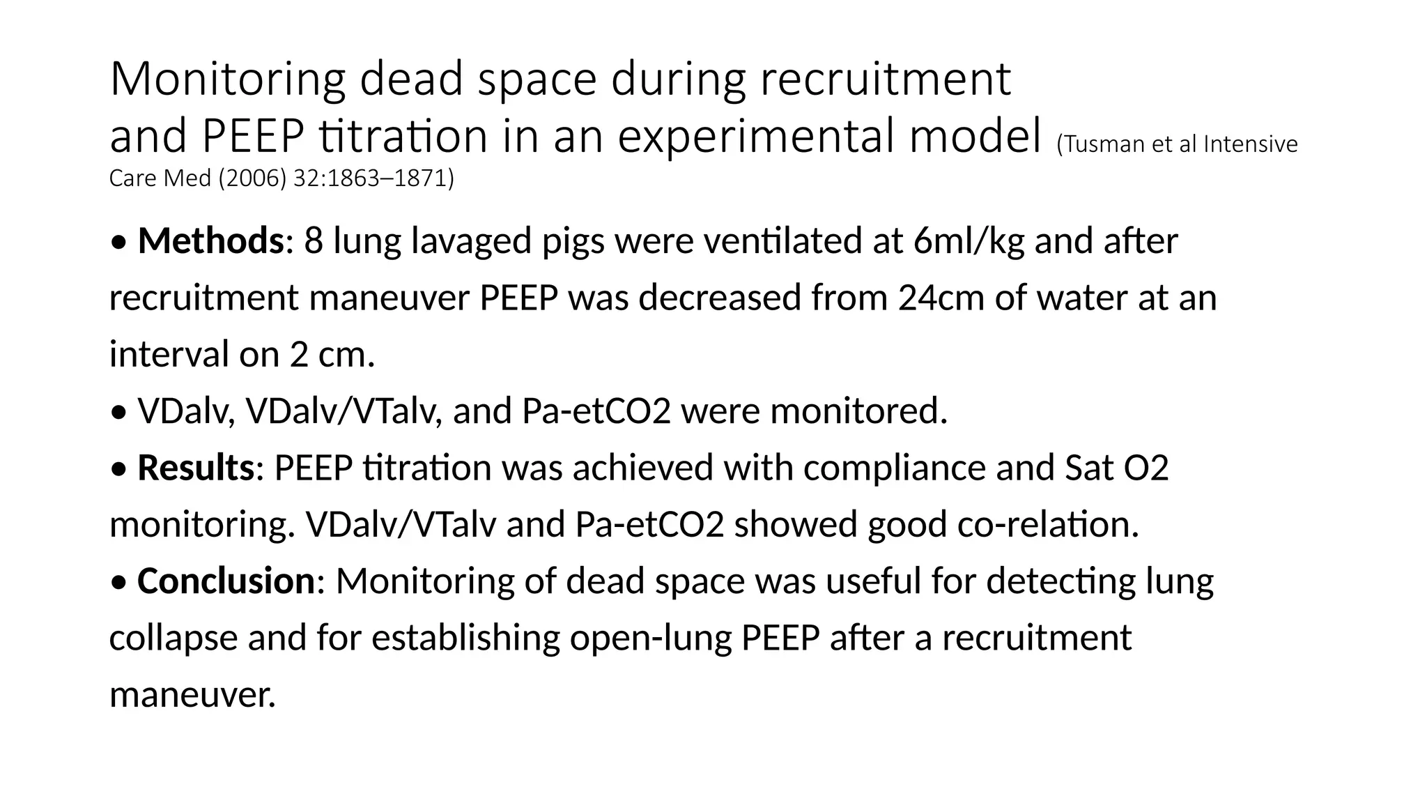 Monitoring dead space during recruitment
and PEEP titration in an experimental model (Tusman et al Intensive
Care Med (2006) 32:1863–1871)
• Methods: 8 lung lavaged pigs were ventilated at 6ml/kg and after
recruitment maneuver PEEP was decreased from 24cm of water at an
interval on 2 cm.
• VDalv, VDalv/VTalv, and Pa-etCO2 were monitored.
• Results: PEEP titration was achieved with compliance and Sat O2
monitoring. VDalv/VTalv and Pa-etCO2 showed good co-relation.
• Conclusion: Monitoring of dead space was useful for detecting lung
collapse and for establishing open-lung PEEP after a recruitment
maneuver.
 
