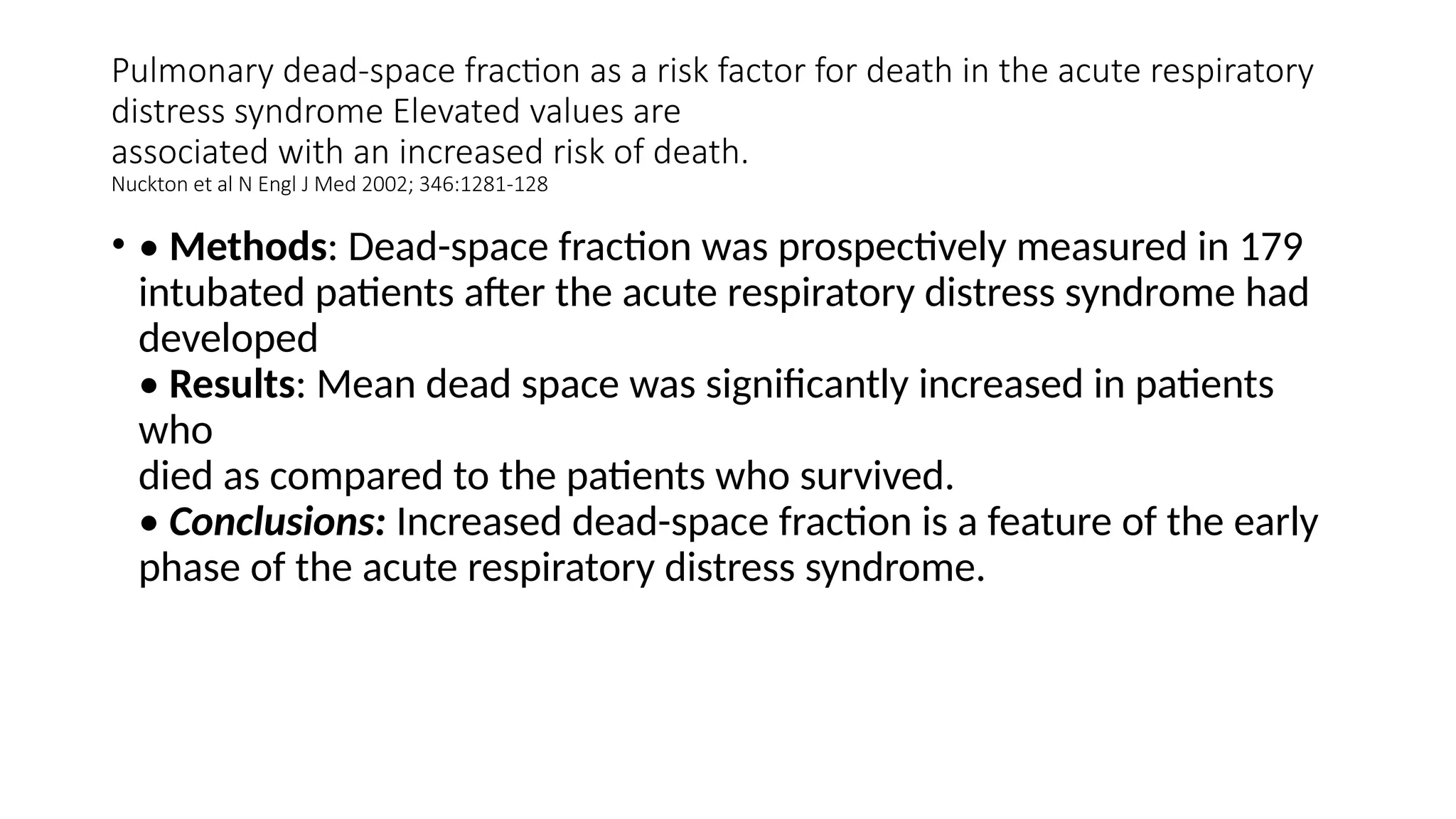 Pulmonary dead-space fraction as a risk factor for death in the acute respiratory
distress syndrome Elevated values are
associated with an increased risk of death.
Nuckton et al N Engl J Med 2002; 346:1281-128
• • Methods: Dead-space fraction was prospectively measured in 179
intubated patients after the acute respiratory distress syndrome had
developed
• Results: Mean dead space was significantly increased in patients
who
died as compared to the patients who survived.
• Conclusions: Increased dead-space fraction is a feature of the early
phase of the acute respiratory distress syndrome.
 