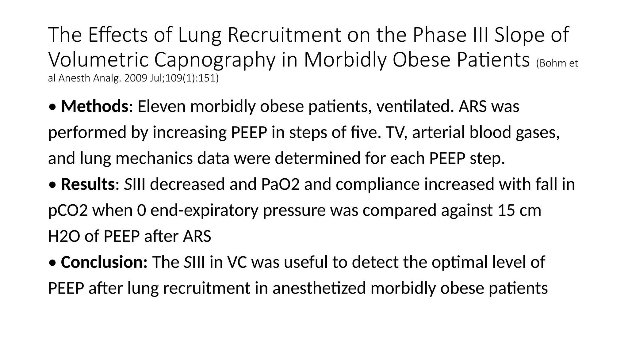 The Effects of Lung Recruitment on the Phase III Slope of
Volumetric Capnography in Morbidly Obese Patients (Bohm et
al Anesth Analg. 2009 Jul;109(1):151)
• Methods: Eleven morbidly obese patients, ventilated. ARS was
performed by increasing PEEP in steps of five. TV, arterial blood gases,
and lung mechanics data were determined for each PEEP step.
• Results: SIII decreased and PaO2 and compliance increased with fall in
pCO2 when 0 end-expiratory pressure was compared against 15 cm
H2O of PEEP after ARS
• Conclusion: The SIII in VC was useful to detect the optimal level of
PEEP after lung recruitment in anesthetized morbidly obese patients
 