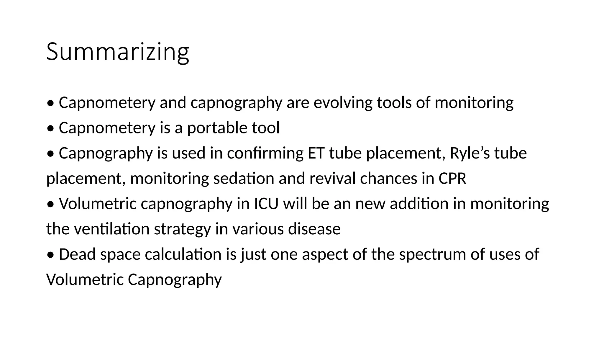 Summarizing
• Capnometery and capnography are evolving tools of monitoring
• Capnometery is a portable tool
• Capnography is used in confirming ET tube placement, Ryle’s tube
placement, monitoring sedation and revival chances in CPR
• Volumetric capnography in ICU will be an new addition in monitoring
the ventilation strategy in various disease
• Dead space calculation is just one aspect of the spectrum of uses of
Volumetric Capnography
 